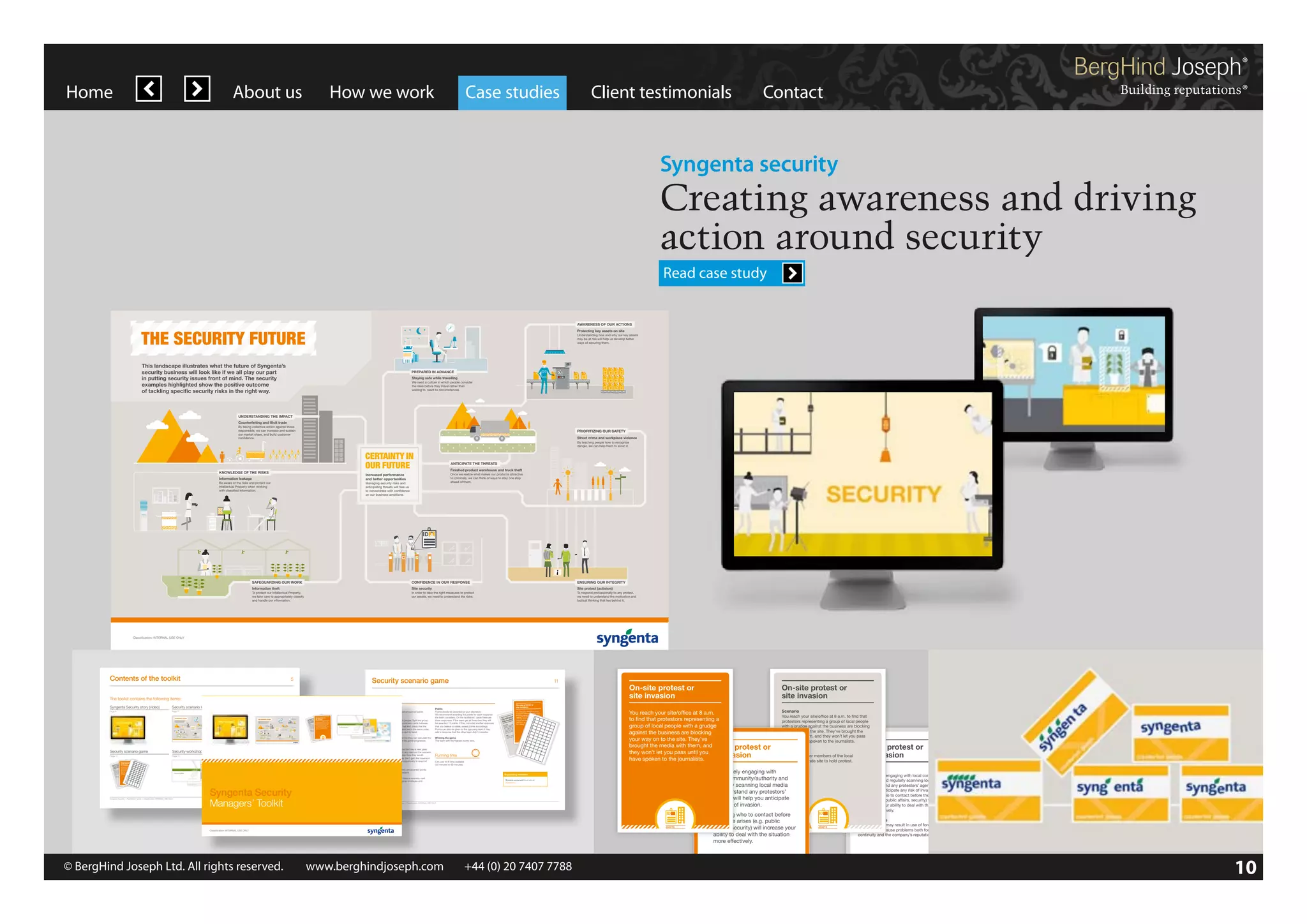 Home

About us

How we work

Case studies

Client testimonials

Contact

Syngenta security

Creating awareness and driving
action around security
Read case study

AWARENESS OF OUR ACTIONS

THE SECURITY FUTURE

Protecting key assets on site
Understanding how and why our key assets
may be at risk will help us develop better
ways of securing them.

This landscape illustrates what the future of Syngenta’s
security business will look like if we all play our part
in putting security issues front of mind. The security
examples highlighted show the positive outcome
of tackling specific security risks in the right way.

the toolkit

PREPARED IN ADVANCE
Staying safe while travelling
We need a culture in which people consider
the risks before they travel rather than
waiting to react to circumstances.

5

UNDERSTANDING THE IMPACT
Counterfeiting and illicit trade
By taking collective action against those
responsible, we can increase and sustain
our market share, and build customer
confidence.

PRIORITIZING OUR SAFETY
Street crime and workplace violence

When our human, physical and digital resources are
properly protected, they perform at their best.

By teaching people how to recognize
danger, we can help them to avoid it.

CERTAINTY IN
OUR FUTURE

KNOWLEDGE OF THE RISKS

ANTICIPATE THE THREATS
Finished product warehouse and truck theft
Once we realize what makes our products attractive
to criminals, we can think of ways to stay one step
ahead of them.

Increased performance
and better opportunities

Information leakage
Be aware of the risks and protect our
Intellectual Property when working
with classified information.

Managing security risks and
anticipating threats will free us
to concentrate with confidence
on our business ambitions.

6

Classification: INTERNAL USE ONLY

he following items:
!
SAFEGUARDING OUR WORK

Site protest (activism)

In order to take the right measures to protect
our assets, we need to understand the risks.

To respond professionally to any protest,
we need to understand the motivation and
tactical thinking that lies behind it.

Security scenario landscape
Page 7

Contents of the toolkit

Security scenario game

5

Protecting key assets on site

Site protest (activism)
To respond professionally to any protest,
we need to understand the motivation and
tactical thinking that lies behind it.

PRODUCTS

INFORMATION

PRODUCTS

INFORMATION

ASSETS

PEOPLE

PRODUCTS

INFORMATION

ASSETS

PEOPLE

PRODUCTS

INFORMATION

ASSETS

Consequences
Site disruption may result in use of force to
CONFIDENCE
clear site and cause problems both for business IN OUR RESPONSE
Site security
the
measures
continuity and the company’s reputation. In order to takeneedrightunderstand to protect
our assets, we
to
the risks.

PEOPLE

Site protest (activism)

To protect our Intellectual Property,
we take care to appropriately classify
and handle our information.

To respond professionally to any protest,
we need to understand the motivation and
tactical thinking that lies behind it.

ASSETS

INFORMATION

PRODUCTS

PEOPLE

Classification: INTERNAL USE ONLY

Each team selects a score card so they can calculate the OUR SAFETY game
PRIORITIZING Winning the
number of points they earn as the game progresses. crime andThe team violence highest points wins.
Street
workplace with the

By keeping potential risks front of mind, we can
make sure we’re secure before they even arise.

PEOPLE

ASSETS

14

INFORMATION

PRODUCTS

Classification: INTERNAL USE ONLY

Classification: INTERNAL USE ONLY

PRODUCTS

ASSETS

INFORMATION

PEOPLE

ASSETS

INFORMATION

CERTAINTY IN
OUR FUTURE
PRODUCTS

Security workshop PowerPoint
Page 11

Total

16

KNOWLEDGE OF THE RISKS
Information leakage

Card

10

On-site protest or
st or invasion
site

Be aware of the risks and protect our
Intellectual Property when working
with classified information.

Card

9

te prote
ion
On-si
invas
site

Scena

The Security Story

If Team 1 answers correctly, they are awarded points
and capture them on the scorecard.

Card

ard
1

Card

Team 2 then goes ahead and takes a scenario card
to discuss and answer. The game continues until
all the cards are used.

Card

Classification: INTERNAL USE ONLY

How do we cope in places where shortage of resources
or social unrest create instability?

PEOPLE

PEOPLE

11

Classification: INTERNAL USE ONLY

Scenario
You reach your site/office at 8 a.m. to find that
protestors representing a group of local people
with a grudge against the business are blocking
your way on to the site. They’ve brought the
media with them, and they won’t let you pass
until you have spoken to the journalists.

16

Total

10

Card

6

Card

7

Card

8

Card

9

ION

PEOPLE

ASSETS

PEOPLE

ASSETS
INFORMATION

PRODUCTS

PEOPLE

ASSETS

INFORMAT
S
PRODUCT

PEOPLE

ASSETS

By keeping potential risks front of mind, we can
make sure we’re secure before they even arise.

PRODUCT

14

PEOPLE

PRODUCTS

ASSETS

INFORMATION

PEOPLE

ASSETS

INFORMATION

PRODUCTS

Syngenta Security | Facilitators’ Guide | Classification: INTERNAL USE ONLY

Scenario scorecard (visual above)
(Appendix 2)

Syngenta Security
Managers’ Toolkit

Classification: INTERNAL USE ONLY

Syngenta Security | Facilitators’ Guide | Classification: INTERNAL USE ONLY

!
SAFEGUARDING OUR WORK

Risk
Activists or other members of the local
community invade site to hold protest.

On-site protest or
site invasion

CONFIDENCE IN OUR RESPONSE

ENSURING OUR INTEGRITY

Information theft

Site security

Site protest (activism)

To protect our Intellectual Property,
we take care to appropriately classify
and handle our information.

In order to take the right measures to protect
our assets, we need to understand the risks.

To respond professionally to any protest,
we need to understand the motivation and
tactical thinking that lies behind it.

Responses
1. Proactively engaging with local community/
authority and regularly scanning local media
to understand any protestors’ agenda will
help you anticipate any risk of invasion.
2. Knowing who to contact before the issue
arises (e.g. public affairs, security) will
increase your ability to deal with the situation
more effectively.

1. Proactively engaging with
local community/authority and
regularly scanning local media
to understand any protestors’
agenda will help you anticipate
any risk of invasion.

Supporting materials

ASSETS

INFORMATION

PRODUCTS

or

ION
INFORMAT
S

Team
ASSETS

INFORMATION

PRODUCTS

Managing security risks and
anticipating threats will free us
to concentrate with confidence
on our business ambitions.

2

scorec

protest.

rio

membershold
to
Risk
or other site
invade
Activists
community

respond to the scenario.
Finished product warehouse and truck theft

3

Card

4

Card

5

Card

6

Card

7

Card

8

You reach your site/office at 8 a.m.
that
to find
to find that protestors representing a
people
a.m.
at 8
local people with a grudge
of are
groupof local blocking
site/office group
ga
Scenario your
are blocking
againstbrought the
reach representin the businessthe business
pass
You
against your way on to the site. They’ve
They’ve let you
.
protestors
site.
won’t
a grudgeto the
and
they journalists
with
on
and brought the media with them,
way
to the
your with them,
spokenthey won’t let you pass until you
media
have
you
local
have spoken to the journalists.
until
of the

danger, we can help them to avoid it.
Playing the game:
The team with the player whose birthday is next goes
first. Pick a card from the pack and read out the scenario.
five minutes to explain how they would
Running time
If they don’t gain the maximum
the opportunity to respond
Can vary to fit time available
(30 minutes to 60 minutes)

ANTICIPATE THE THREATS
They have

Once we realize what makes our products attractive
points the other team has
to criminals, we can think of ways to stay one step
and gain extra points.
ahead of them.

Increased performance
and better opportunities

INFORMATION

PRODUCTS

By teaching people how to recognize

PEOPLE

PEOPLE

Classification: INTERNAL USE ONLY

Security scenario game
Page 10

are
group
site/of
your enting a business
t the
Scena
reach
e brough pass
t the
You tors repres
agains
They’v let you
protes grudge the site.
won’t
a
they journalists.
with
on to
and
the
way
n to
your with them,
spoke
media
have
you
the local
until
t.
ers of
memb hold protes
Risk ts or other site to
Activis unity invade
comm

Card

How do we cope in places where shortage of resources
or social unrest create instability?

ENSURING OUR INTEGRITY

Information theft

Set up:
You can play with four or more people. Split the group
into two teams and divide the scenario cards between
the teams. Divide the pack in half and check that the
participants and facilitators cards are in the same order,
so you have the right scenario card to hand.

5

Classification: INTERNAL USE ONLY

11

SAFEGUARDING OUR WORK

Classification: INTERNAL USE ONLY

ASSETS

The Security Story

Card

By taking Knowing who to contact before against those
2. collective action
the issue arises (e.g. public
affairs, we can increase and sustain
security) will increase your
responsible, to deal with the situation
ability
more effectively.
our market share, and build customer
confidence.

You reach your site/office at 8 a.m.

that
to find
to find that protestors representing a
people
a.m.
at 8
local people with a grudge
of are
groupof local blocking
site/office group
ga
Scenario your
are blocking
againstbrought the
reach representin the businessthe business
pass
You
against your way on to the site. They’ve
They’ve let you
protestors
site.
won’t
a grudgeto the
and
they journalists.
with
on
and brought the media with them,
way
to the
your with them,
spokenthey won’t let you pass until you
media
have
local
you
have spoken to the journalists.
until
of the
membershold protest.
to
Risk
or other site
invade
Activists
community

4

Site security
In order to take the right measures to protect
our assets, we need to understand the risks.

Classification: INTERNAL USE ONLY

te prote
on
On-si
invasi
site

Card

!
ENSURING OUR INTEGRITY

CONFIDENCE IN OUR RESPONSE

Information theft
To protect our Intellectual Property,
we take care to appropriately classify
and handle our information.

Street crime and workplace violence
By teaching people how to recognize
danger, we can help them to avoid it.

3

Counterfeiting and illicit trade
SAFEGUARDING OUR WORK

PRIORITIZING OUR SAFETY

ANTICIPATE THE THREATS
Finished product warehouse and truck theft
Once we realize what makes our products attractive
to criminals, we can think of ways to stay one step
ahead of them.

Card

Staying safe while travelling
We need a culture in which people consider
the risks before they travel rather than
waiting to react to circumstances.

CERTAINTY IN
OUR FUTURE

Increased performance
Responses
and better opportunities
and
1. Proactively engaging with Managing security risksfree us
local community/
anticipating threats will
to concentrate with confidence
on our business ambitions.
authority and regularly scanning local media
to understand any protestors’ agenda will
help you anticipate any risk of invasion.
2. Knowing who to contact before the issue
arises (e.g. public affairs, security) will
increase your ability to deal with the situation
more effectively.

rd

KNOWLEDGE OF THE RISKS

Information leakage

Be aware of the risks and protect our
Intellectual Property when working
with classified information.

2

Protecting key assets on site
Understanding how and why our key assets
may be at risk will help us develop better
ways of securing them.

PREPARED IN ADVANCE

On-site protest or
site invasion

responsible, we can increase and sustain
our market share, and build customer

confidence.
Risk
Activists or other members of the local
community invade site to hold protest.

Card

AWARENESS OF OUR ACTIONS

This landscape illustrates
the
Syngenta’s
Scenario business will lookwhatif wefuture ofour part
security
like
all play
Youin puttingyour site/office atof mind. The security
reach security issues front 8 a.m. to find that
examples highlighted show group of local people
protestors representing a the positive outcome
of tackling specific security risks in the right way.
with a grudge against the business are blocking
your way on to the site. They’ve brought the
media with them, and they won’tUNDERSTANDING THE IMPACT
let you pass
Counterfeiting
until you have spoken to the journalists.and illicit tradethose
By taking collective action against

regularly scanning local media
to understand any protestors’
agenda will help you anticipate
any risk of invasion.

reca

or

1. Proactively engaging with
UNDERSTANDING THE IMPACT
local community/authority and

You reach your site/office at 8 a.m.
to find that protestors representing a
a grudge
or
t group of local people with
blocking
protes against the business areThey’ve
on to the site.
On-site sion your waythe media with them, and
brought
inva
that
site
to find let you
they won’tpeople pass until you
8 a.m. local
ng
fice at
spoken to the journalists.
blocki
haveof
rio

o sco

Street crime and workplace violence
By teaching people how to recognize
danger, we can help them to avoid it.

!

You reach your site/office at 8 a.m.
to find that protestors representing a
group of local people with a grudge
against the business are blocking
your way on to the site. They’ve
brought the media with them, and
On-site protest
they won’t let you pass until you
site invasion
have spoken to the journalists.

PRIORITIZING OUR SAFETY

ANTICIPATE THE THREATS
Finished product warehouse and truck theft
Once we realize what makes our products attractive
to criminals, we can think of ways to stay one step
ahead of them.

Increased performance
and better opportunities
Managing security risks and
anticipating threats will free us
to concentrate with confidence
on our business ambitions.

On-site protest or
site invasion

On-site protest or
site invasion

nari

On-site protest or
site invasion
THE SECURITY FUTURE

On-site protest or
site invasion

Protecting key assets on site

Understanding how and why our key assets
may be at risk will help us develop better
ways of securing them.

Staying safe while travelling
We need a culture in which people consider
the risks before they travel rather than
waiting to react to circumstances.

CERTAINTY IN
OUR FUTURE

Points
Points should be awarded at your discretion.
We recommend awarding five points for each response
the team considers. On the facilitators’ cards there are
three responses. If the team get all three then they will
be awarded 15 points. If they consider another response
that you believe is viable, award points accordingly.
Points can also be given to the opposing team if they
add a response that the other team didn’t consider.

1

On-site protest or
st or invasion
site

AWARENESS OF OUR ACTIONS

PREPARED IN ADVANCE

UNDERSTANDING THE IMPACT
Counterfeiting and illicit trade
By taking collective action against those
responsible, we can increase and sustain
our market share, and build customer
confidence.

KNOWLEDGE OF THE RISKS

1

Object
To be the team to gain the most amount of points

Staying safe while travelling

Card

We need a culture in which people consider
the risks before they travel rather than
waiting to react to circumstances.

Sce

PREPARED IN ADVANCE

in putting security issues front ofPage 9 The security
mind.
examples highlighted show the positive outcome
of tackling specific security risks in the right way.

Team

security business will
we all play our part
Security scenario landscape look like if Security scenario card pack
Page 7

Classification: INTERNAL USE ONLY

You reach your site/office at 8 a.m.
to find that protestors representing a
group of local people with a grudge
against the business are blocking
your way on to the site. They’ve
brought the media with them, and
On-site protest
they won’t let you pass until you
site invasion
have spoken to the journalists.

How to play

This landscape illustrates what the future of Syngenta’s

Syngenta Security story (video)

Information leakage

3

On-site protest or
site invasion

Understanding how and why our key assets
may be at risk will help us develop better
ways of securing them.

Page 6

Be aware of the risks and protect our
Intellectual Property when working
with classified information.

11

AWARENESS OF OUR ACTIONS

THE SECURITY FUTURE
The toolkit contains the following items:

This landscape illustrates what the future of Syngenta’s
security business will look like if we all play our part
in putting security issues front of mind. The security
examples highlighted show the positive outcome
of tackling specific security risks in the right way.

Security scenario card pack

Page 9

Classification: INTERNAL USE ONLY

THE SECURITY FUTURE

Ever evolving challenges demand fresh response. And
that involves all of us, individually and as team
members.

ENSURING OUR INTEGRITY

Site security

To protect our Intellectual Property,
we take care to appropriately classify
and handle our information.

(video)

CONFIDENCE IN OUR RESPONSE

Information theft

2. Knowing who to contact before
the issue arises (e.g. public
PRODUCTS
affairs, security) will increaseINFORMATION
your
ability to deal with the situation
more effectively.

PRODUCTS

INFORMATION

ASSETS

PEOPLE

PRODUCTS

INFORMATION

ASSETS

PEOPLE

Classification: INTERNAL USE ONLY

Consequences
Site disruption may result in use of force to
clear site and cause problems both for business
continuity and the company’s reputation.

ASSETS

PEOPLE

ASSETS

PEOPLE

Classification: INTERNAL USE ONLY

© BergHind Joseph Ltd. All rights reserved. 	 www.berghindjoseph.com	

+44 (0) 20 7407 7788	

PRODUCTS

Classification: INTERNAL USE ONLY

INFORMATION

Classification: INTERNAL USE ONLY

We need to anticipate the threats. What do we do when
faced by a growing illegal economy?

10

 