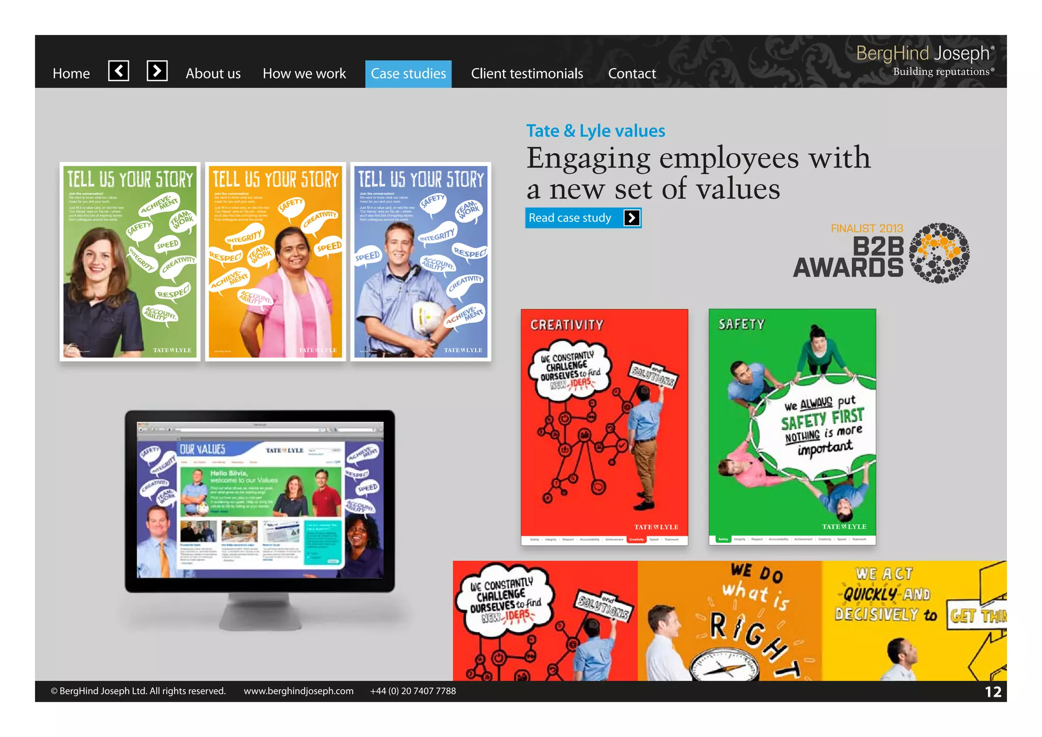 Home

About us

How we work

Case studies

Client testimonials

Contact

Tate & Lyle values

Join the conversation!
We want to know what our values
mean for you and your work.

Join the conversation!
We want to know what our values
mean for you and your work.

Join the conversation!
We want to know what our values
mean for you and your work.

Just fill in a value card, or visit the new
‘Our Values’ area on TaLnet – where
you’ll also find lots of inspiring stories
from colleagues around the world.

Just fill in a value card, or visit the new
‘Our Values’ area on TaLnet – where
you’ll also find lots of inspiring stories
from colleagues around the world.

Just fill in a value card, or visit the new
‘Our Values’ area on TaLnet – where
you’ll also find lots of inspiring stories
from colleagues around the world.

Elizabeth James, London

Salma Siraj, Decatur

Engaging employees with
a new set of values

Ryan Busch, Decatur

1

Homepage

Read case study

Tate & Lyle Values microsite | Design Development V3 | 26 August 2011 |

Safety | Integrity | Respect | Accountability | Achievement

© 2011 BergHind Joseph Ltd

Creativity

Speed | Teamwork

Safety

Integrity | Respect | Accountability | Achievement | Creativity | Speed | Teamwork

www.berghindjoseph.com

© BergHind Joseph Ltd. All rights reserved. 	 www.berghindjoseph.com	

+44 (0) 20 7407 7788	

12

 