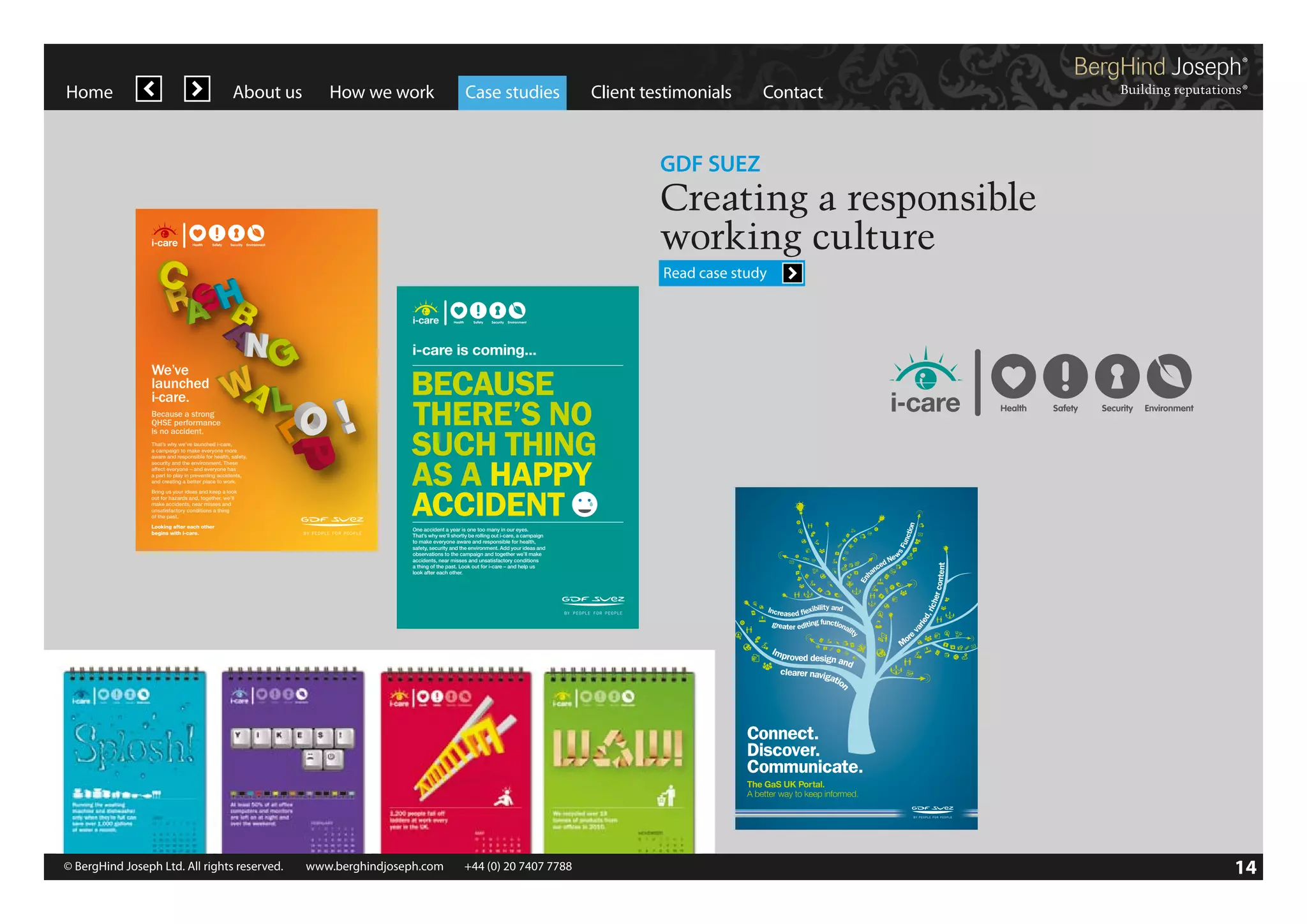 Home

About us

How we work

Case studies

Client testimonials

Contact

GDF SUEZ

Creating a responsible
working culture
Read case study

i-care is coming...
We’ve
launched
i-care.
Because a strong
QHSE performance
is no accident.
That’s why we’ve launched i-care,
a campaign to make everyone more
aware and responsible for health, safety,
security and the environment. These
affect everyone – and everyone has
a part to play in preventing accidents,
and creating a better place to work.
Bring us your ideas and keep a look
out for hazards and, together, we’ll
make accidents, near misses and
unsatisfactory conditions a thing
of the past.
Looking after each other
begins with i-care.

BECAUSE
THERE’S NO
SUCH THING
AS A HAPPY
ACCIDENT
One accident a year is one too many in our eyes.
That’s why we’ll shortly be rolling out i-care, a campaign
to make everyone aware and responsible for health,
safety, security and the environment. Add your ideas and
observations to the campaign and together we’ll make
accidents, near misses and unsatisfactory conditions
a thing of the past. Look out for i-care – and help us
look after each other.

BHJ312_GDF_portal_comms_posters_AW_V1.indd 1

© BergHind Joseph Ltd. All rights reserved. 	 www.berghindjoseph.com	

+44 (0) 20 7407 7788	

29/03/2012 17:07

14

 
