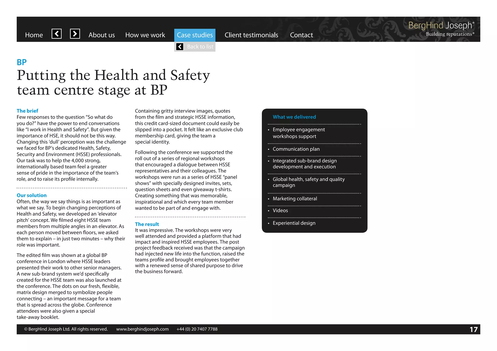 Home

About us

How we work

Case studies

Client testimonials

Contact

Back to list

BP

Putting the Health and Safety
team centre stage at BP
The brief
Few responses to the question “So what do
you do?” have the power to end conversations
like “I work in Health and Safety”. But given the
importance of HSE, it should not be this way.
Changing this ‘dull’ perception was the challenge
we faced for BP’s dedicated Health, Safety,
Security and Environment (HSSE) professionals.
Our task was to help the 4,000 strong,
internationally based team feel a greater
sense of pride in the importance of the team’s
role, and to raise its profile internally.
Our solution
Often, the way we say things is as important as
what we say. To begin changing perceptions of
Health and Safety, we developed an ‘elevator
pitch’ concept. We filmed eight HSSE team
members from multiple angles in an elevator. As
each person moved between floors, we asked
them to explain – in just two minutes – why their
role was important.
The edited film was shown at a global BP
conference in London where HSSE leaders
presented their work to other senior managers.
A new sub-brand system we’d specifically
created for the HSSE team was also launched at
the conference. The dots on our fresh, flexible,
matrix design merged to symbolize people
connecting – an important message for a team
that is spread across the globe. Conference
attendees were also given a special
take-away booklet.

Containing gritty interview images, quotes
from the film and strategic HSSE information,
this credit card-sized document could easily be
slipped into a pocket. It felt like an exclusive club
membership card, giving the team a
special identity.
Following the conference we supported the
roll out of a series of regional workshops
that encouraged a dialogue between HSSE
representatives and their colleagues. The
workshops were run as a series of HSSE “panel
shows” with specially designed invites, sets,
question sheets and even giveaway t-shirts.
Creating something that was memorable,
inspirational and which every team member
wanted to be part of and engage with.
The result
It was impressive. The workshops were very
well attended and provided a platform that had
impact and inspired HSSE employees. The post
project feedback received was that the campaign
had injected new life into the function, raised the
teams profile and brought employees together
with a renewed sense of shared purpose to drive
the business forward.

© BergHind Joseph Ltd. All rights reserved. 	 www.berghindjoseph.com	

+44 (0) 20 7407 7788	

	 What we delivered
•	 Employee engagement
	 workshops support
•	 Communication plan
•	 Integrated sub-brand design
	 development and execution
•	 Global health, safety and quality
	campaign
•	 Marketing collateral
•	 Videos
•	 Experiential design

17

 