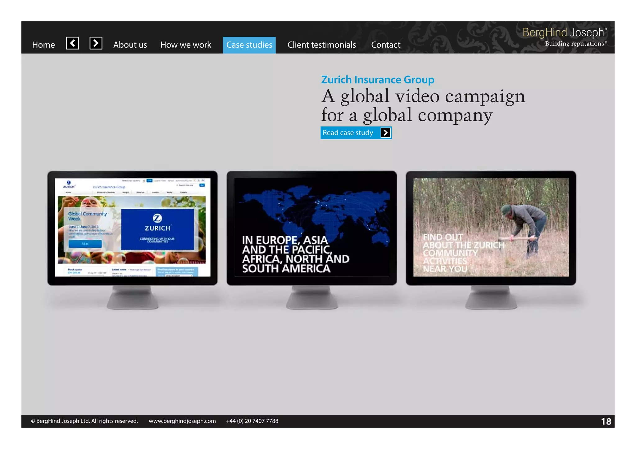 Home

About us

How we work

Case studies

Client testimonials

Contact

Zurich Insurance Group

A global video campaign
for a global company
Read case study

© BergHind Joseph Ltd. All rights reserved. 	 www.berghindjoseph.com	

+44 (0) 20 7407 7788	

18

 