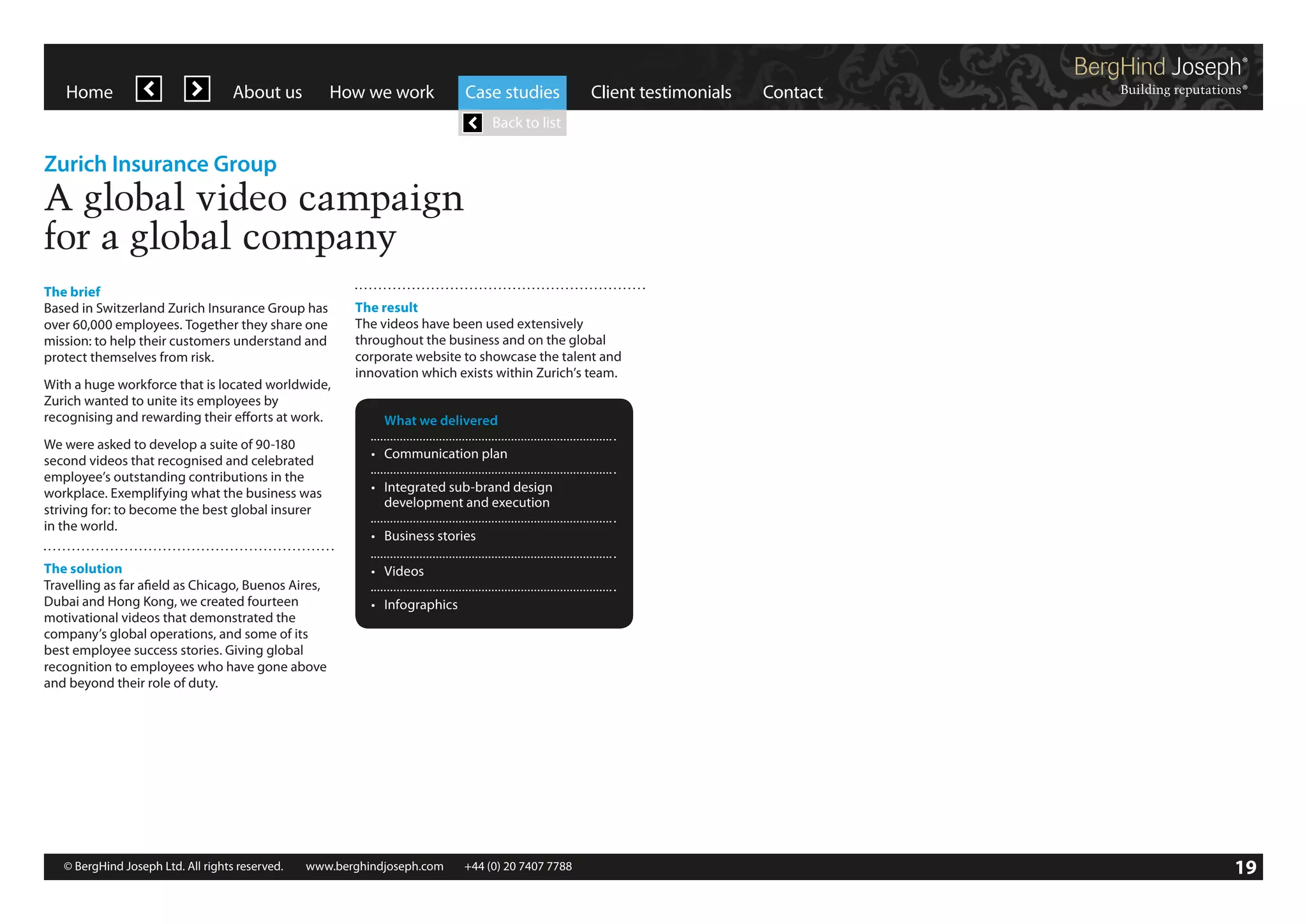 Home

About us

How we work

Case studies

Client testimonials

Contact

Back to list

Zurich Insurance Group

A global video campaign
for a global company
The brief
Based in Switzerland Zurich Insurance Group has
over 60,000 employees. Together they share one
mission: to help their customers understand and
protect themselves from risk.
With a huge workforce that is located worldwide,
Zurich wanted to unite its employees by
recognising and rewarding their efforts at work.
We were asked to develop a suite of 90-180
second videos that recognised and celebrated
employee’s outstanding contributions in the
workplace. Exemplifying what the business was
striving for: to become the best global insurer
in the world.
The solution
Travelling as far afield as Chicago, Buenos Aires,
Dubai and Hong Kong, we created fourteen
motivational videos that demonstrated the
company’s global operations, and some of its
best employee success stories. Giving global
recognition to employees who have gone above
and beyond their role of duty.

The result
The videos have been used extensively
throughout the business and on the global
corporate website to showcase the talent and
innovation which exists within Zurich’s team.
	 What we delivered
•	 Communication plan
•	 Integrated sub-brand design
	 development and execution
•	 Business stories
•	 Videos
•	 Infographics

© BergHind Joseph Ltd. All rights reserved. 	 www.berghindjoseph.com	

+44 (0) 20 7407 7788	

19

 