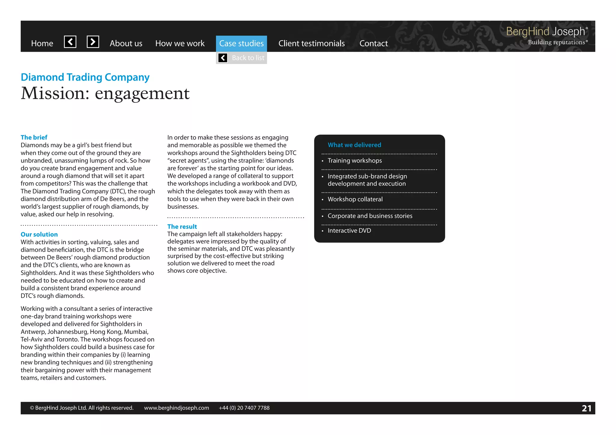 Home

About us

How we work

Case studies

Client testimonials

Contact

Back to list

Diamond Trading Company

Mission: engagement
The brief
Diamonds may be a girl’s best friend but
when they come out of the ground they are
unbranded, unassuming lumps of rock. So how
do you create brand engagement and value
around a rough diamond that will set it apart
from competitors? This was the challenge that
The Diamond Trading Company (DTC), the rough
diamond distribution arm of De Beers, and the
world’s largest supplier of rough diamonds, by
value, asked our help in resolving.
Our solution
With activities in sorting, valuing, sales and
diamond beneficiation, the DTC is the bridge
between De Beers’ rough diamond production
and the DTC’s clients, who are known as
Sightholders. And it was these Sightholders who
needed to be educated on how to create and
build a consistent brand experience around
DTC’s rough diamonds.

In order to make these sessions as engaging
and memorable as possible we themed the
workshops around the Sightholders being DTC
“secret agents”, using the strapline: ‘diamonds
are forever’ as the starting point for our ideas.
We developed a range of collateral to support
the workshops including a workbook and DVD,
which the delegates took away with them as
tools to use when they were back in their own
businesses.

	 What we delivered
•	 Training workshops
•	 Integrated sub-brand design	
	 development and execution
•	 Workshop collateral
•	 Corporate and business stories

The result
The campaign left all stakeholders happy:
delegates were impressed by the quality of
the seminar materials, and DTC was pleasantly
surprised by the cost-effective but striking
solution we delivered to meet the road
shows core objective.

•	 Interactive DVD

Working with a consultant a series of interactive
one-day brand training workshops were
developed and delivered for Sightholders in
Antwerp, Johannesburg, Hong Kong, Mumbai,
Tel-Aviv and Toronto. The workshops focused on
how Sightholders could build a business case for
branding within their companies by (i) learning
new branding techniques and (ii) strengthening
their bargaining power with their management
teams, retailers and customers.

© BergHind Joseph Ltd. All rights reserved. 	 www.berghindjoseph.com	

+44 (0) 20 7407 7788	

21

 