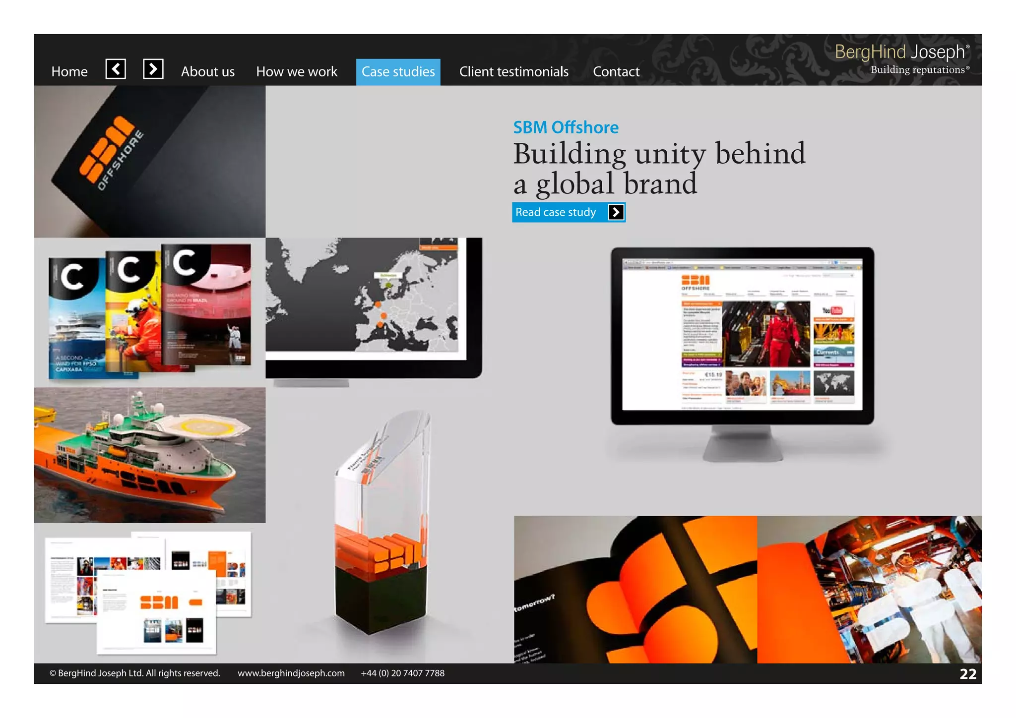 Home

About us

How we work

Case studies

Client testimonials

Contact

SBM Offshore

Building unity behind
a global brand
Read case study

© BergHind Joseph Ltd. All rights reserved. 	 www.berghindjoseph.com	

+44 (0) 20 7407 7788	

22

 