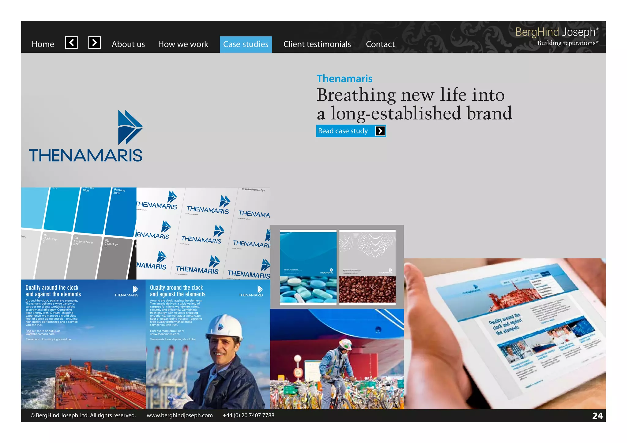 Home

About us

Original logo
Font: Std
Font: DIN 30640 DIN 30640 Std

How we work

Case studies

Client testimonials

Contact

Thenamaris

| Thenamaris | Creative development | 15 October 2012 |

Breathing new life into
a long-established brand
Read case study
Original logo and

Secondary colou
A cool and sophis r palette
on tones of Blu ticated colour palette based
e, Grey, Black and
White

01.
Pantone
2985

02.
Pantone
312

eavyGothic plus

Helvetica and

DIN

Original logo and

Font: SackersH

eavyGothic plus

eavyGothic

Bra

Original logo and

Font:

Original logo and

Font: SackersH

eavyGothic plus

Font: SackersH

eavyGothic

Original logo

03.
Process
Blue

Helvetica and

DIN

Original logo and

Helvetica and

Font: DIN 30640

maris | CreatiOriginal
ve development
logo and Font:
SackersHeavyGot
| 15 October 2012
hic plus Helvetic
|

Logo developm

06.
Cool Grey
3

DIN

Original logo and

Std
Gothic

Std

Font: SackersH

eavyGothic plus

Std

Helvetica and

DIN

Original logo and

09.
Cool Grey
10

Font: DIN 30640

© 2012 BergHin

d Joseph

Font: DIN 30640

| Thenamaris | Creative development | 15 October 2012 |

Font: DIN 30640
eavyGothic plus

Helvetica and

Std

DIN

Font: SackersH Helvetic
Font:
eavyGothica Neue
LT Std

Std

10.
Black

Literature system
Induction book – cover system

Std

Font: SackersH

Font: SackersH Helvetic
Font:
eavyGothic Neue
a
LT Std

Font: Helvetica

Font: DIN 30640

Joseph

Font: DIN 30640

eavyGothic

08.
Pantone Silver
877

Gothic

Std

Font: SackersH

07.
Cool Grey
5

Neue LT Std

Gothic

Font: Sackers Heavy

Helvetica and

Font: Helvetica

ent Fig 1

Font: DIN 30640

eavyGothic plus

Neue LT Std

5

Font: Sackers Heavy

Font: SackersH

Font: Helvetica
a and DIN

Font: SackersH
Font: Helvetica
eavyGothic Neue
LT Std

ent Fig 3

Font: DIN 30640

Font: DIN 30640

DIN

Std

Font: Sackers Heavy

Original logo and

Helvetica and

DIN Thena
|

Font: SackersH Helvetic
Font:
eavyGothic Neue
a
LT Std

05.
Pantone
641

eavyGothic plus

Font: SackersH
Font: Helvetica
eavyGothic Neue
LT Std

Logo developm

04.
Pantone
3005

Font: SackersH

Font: SackersH
Font: Helvetica
eavyGothic
Neue LT Std

SackersH
| Thenamaris |nd options eavyGothic plus Helvetica and DIN
Creative developm
ent | 15 October
2012 |

© 2012 BergHind Joseph

2012 BergHind

Font: SackersH

Font: SackersH

Font: DIN 30640

11.
White

Font: Helvetica

Std

Font: DIN 30640

Neue LT Std

Std

Welcome to Thenamaris.
A guide for all new employees.

Font: Helvetica

Neue LT Std
Font: Helvetica

Std

Quality around the clock
and against the elements

Quality around the clock
and against the elements

Around the clock, against the elements,
Thenamaris delivers a wide variety of
cargoes for clients worldwide: safely,
securely and efficiently. Combining
fresh energy with 40 years’ shipping
experience, we manage a world-class
fleet of ocean going vessels – ensuring
high quality performance and a service
you can trust.

Around the clock, against the elements,
Thenamaris delivers a wide variety of
15
cargoes for clients worldwide: safely,
securely and efficiently. Combining
fresh energy with 40 years’ shipping
experience, we manage a world-class
fleet of ocean going vessels – ensuring
high quality performance and a
service you can trust.

Find out more about us at
www.thenamaris.com.

How shipping should be.

Neue LT Std

Find out more about us at
www.thenamaris.com.

Thenamaris. How shipping should be.

Welcome to Thenamaris.
A guide for all new employees.

How shipping should be.

Neue LT Std

Thenamaris. How shipping should be.

Font: DIN 30640

Std

© BergHind Joseph Ltd. All rights reserved. 	 www.berghindjoseph.com	

3

© 2012 BergHind Joseph

+44 (0) 20 7407 7788	

27

24

 