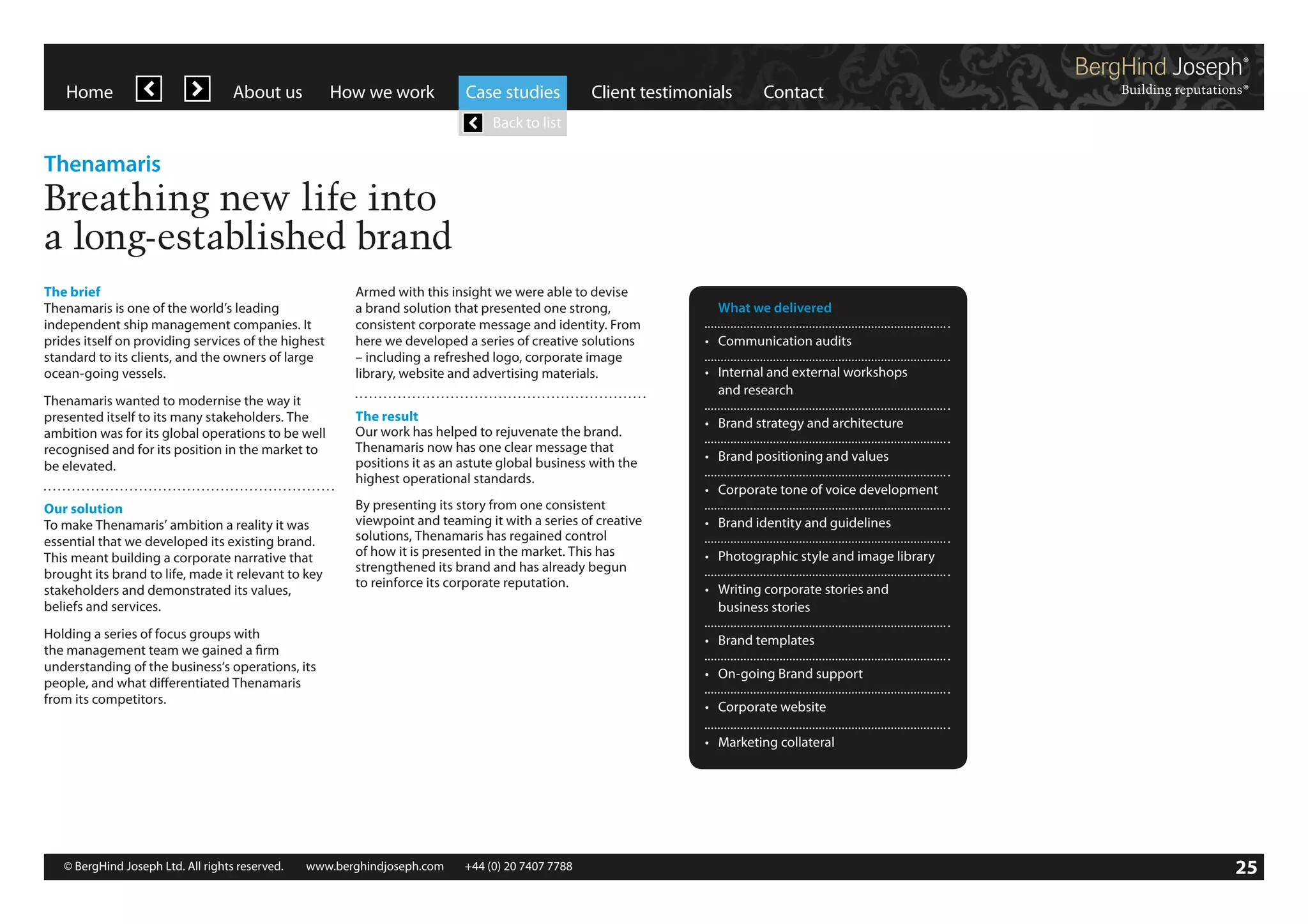 Home

About us

How we work

Case studies

Client testimonials

Contact

Back to list

Thenamaris

Breathing new life into
a long-established brand
The brief
Thenamaris is one of the world’s leading
independent ship management companies. It
prides itself on providing services of the highest
standard to its clients, and the owners of large
ocean-going vessels.
Thenamaris wanted to modernise the way it
presented itself to its many stakeholders. The
ambition was for its global operations to be well
recognised and for its position in the market to
be elevated.
Our solution
To make Thenamaris’ ambition a reality it was
essential that we developed its existing brand.
This meant building a corporate narrative that
brought its brand to life, made it relevant to key
stakeholders and demonstrated its values,
beliefs and services.

Armed with this insight we were able to devise
a brand solution that presented one strong,
consistent corporate message and identity. From
here we developed a series of creative solutions
– including a refreshed logo, corporate image
library, website and advertising materials.
The result
Our work has helped to rejuvenate the brand.
Thenamaris now has one clear message that
positions it as an astute global business with the
highest operational standards.
By presenting its story from one consistent
viewpoint and teaming it with a series of creative
solutions, Thenamaris has regained control
of how it is presented in the market. This has
strengthened its brand and has already begun
to reinforce its corporate reputation.

Holding a series of focus groups with
the management team we gained a firm
understanding of the business’s operations, its
people, and what differentiated Thenamaris
from its competitors.

	 What we delivered
•	 Communication audits
•	 Internal and external workshops
	 and research
•	 Brand strategy and architecture
•	 Brand positioning and values
•	 Corporate tone of voice development
•	 Brand identity and guidelines
•	 Photographic style and image library
•	 Writing corporate stories and
	 business stories
•	 Brand templates
•	 On-going Brand support
•	 Corporate website
•	 Marketing collateral

© BergHind Joseph Ltd. All rights reserved. 	 www.berghindjoseph.com	

+44 (0) 20 7407 7788	

25

 