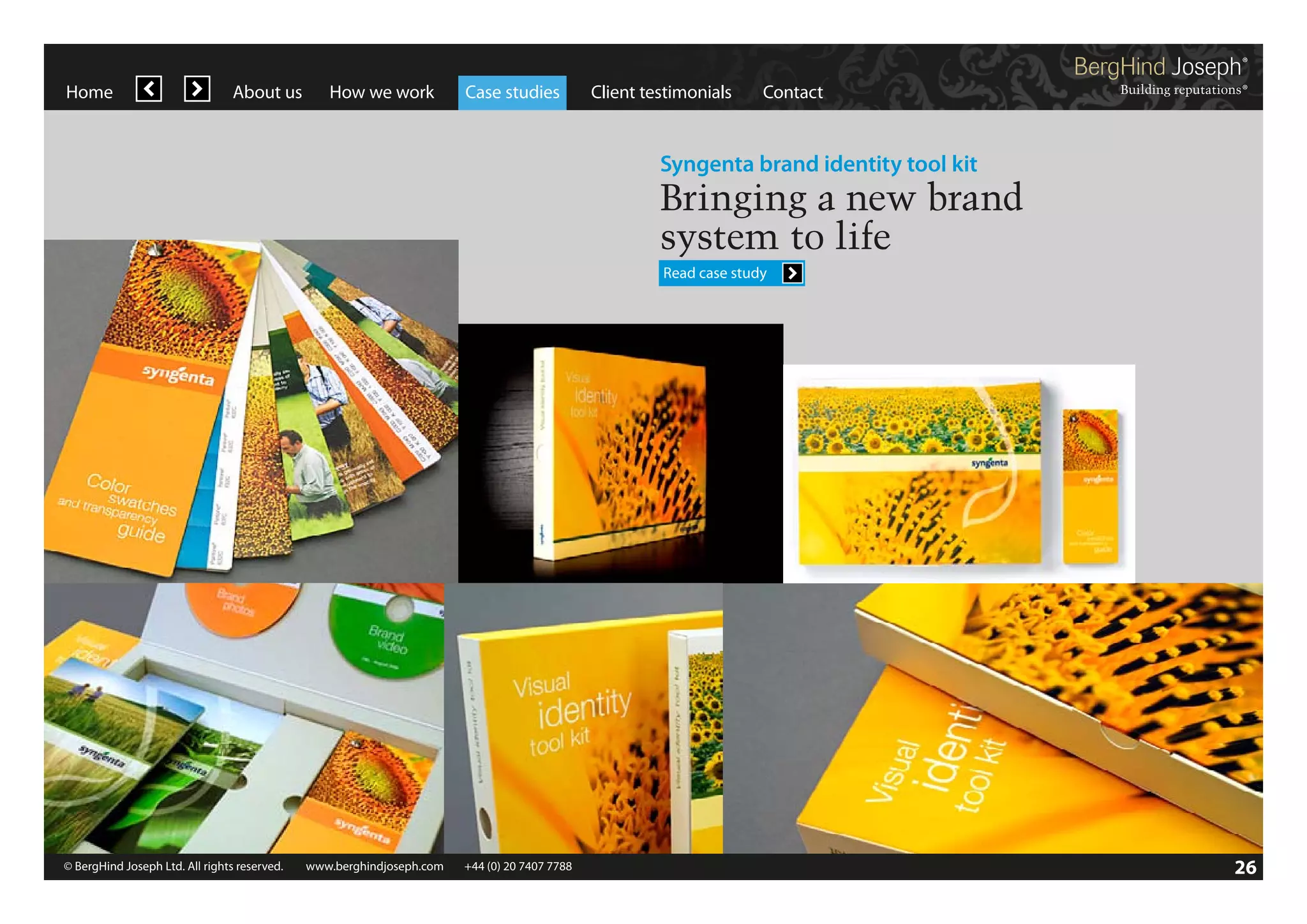 Home

About us

How we work

Case studies

Client testimonials

Contact

Syngenta brand identity tool kit

Bringing a new brand
system to life
Read case study

© BergHind Joseph Ltd. All rights reserved. 	 www.berghindjoseph.com	

+44 (0) 20 7407 7788	

26

 