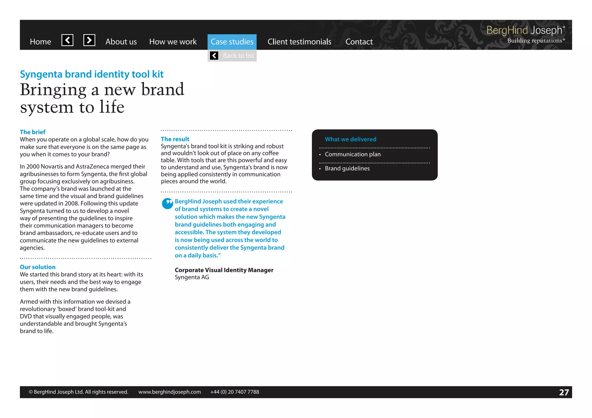 Home

About us

How we work

Case studies

Client testimonials

Contact

Back to list

Syngenta brand identity tool kit

Bringing a new brand
system to life
The brief
When you operate on a global scale, how do you
make sure that everyone is on the same page as
you when it comes to your brand?
In 2000 Novartis and AstraZeneca merged their
agribusinesses to form Syngenta, the first global
group focusing exclusively on agribusiness.
The company’s brand was launched at the
same time and the visual and brand guidelines
were updated in 2008. Following this update
Syngenta turned to us to develop a novel
way of presenting the guidelines to inspire
their communication managers to become
brand ambassadors, re-educate users and to
communicate the new guidelines to external
agencies.
Our solution
We started this brand story at its heart: with its
users, their needs and the best way to engage
them with the new brand guidelines.

The result
Syngenta’s brand tool kit is striking and robust
and wouldn’t look out of place on any coffee
table. With tools that are this powerful and easy
to understand and use, Syngenta’s brand is now
being applied consistently in communication
pieces around the world.

	 What we delivered
•	 Communication plan
•	 Brand guidelines

BergHind Joseph used their experience
of brand systems to create a novel
solution which makes the new Syngenta
brand guidelines both engaging and
accessible. The system they developed
is now being used across the world to
consistently deliver the Syngenta brand
on a daily basis.”
Corporate Visual Identity Manager
Syngenta AG

Armed with this information we devised a
revolutionary ‘boxed’ brand tool-kit and
DVD that visually engaged people, was
understandable and brought Syngenta’s
brand to life.

© BergHind Joseph Ltd. All rights reserved. 	 www.berghindjoseph.com	

+44 (0) 20 7407 7788	

27

 