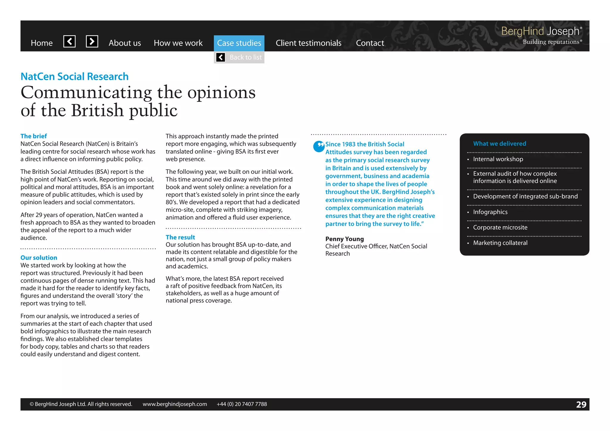 Home

About us

How we work

Case studies

Client testimonials

Contact

Back to list

NatCen Social Research

Communicating the opinions
of the British public
The brief
NatCen Social Research (NatCen) is Britain’s
leading centre for social research whose work has
a direct influence on informing public policy.

This approach instantly made the printed
report more engaging, which was subsequently
translated online - giving BSA its first ever
web presence.

The British Social Attitudes (BSA) report is the
high point of NatCen’s work. Reporting on social,
political and moral attitudes, BSA is an important
measure of public attitudes, which is used by
opinion leaders and social commentators.

The following year, we built on our initial work.
This time around we did away with the printed
book and went solely online: a revelation for a
report that’s existed solely in print since the early
80’s. We developed a report that had a dedicated
micro-site, complete with striking imagery,
animation and offered a fluid user experience.

After 29 years of operation, NatCen wanted a
fresh approach to BSA as they wanted to broaden
the appeal of the report to a much wider
audience.
Our solution
We started work by looking at how the
report was structured. Previously it had been
continuous pages of dense running text. This had
made it hard for the reader to identify key facts,
figures and understand the overall ‘story’ the
report was trying to tell.

The result
Our solution has brought BSA up-to-date, and
made its content relatable and digestible for the
nation, not just a small group of policy makers
and academics.

Since 1983 the British Social
Attitudes survey has been regarded
as the primary social research survey
in Britain and is used extensively by
government, business and academia
in order to shape the lives of people
throughout the UK. BergHind Joseph’s
extensive experience in designing
complex communication materials
ensures that they are the right creative
partner to bring the survey to life.”
Penny Young
Chief Executive Officer, NatCen Social
Research

	 What we delivered
•	 Internal workshop
•	 External audit of how complex
	 information is delivered online
•	 Development of integrated sub-brand
•	 Infographics
•	 Corporate microsite
•	 Marketing collateral

What’s more, the latest BSA report received
a raft of positive feedback from NatCen, its
stakeholders, as well as a huge amount of
national press coverage.

From our analysis, we introduced a series of
summaries at the start of each chapter that used
bold infographics to illustrate the main research
findings. We also established clear templates
for body copy, tables and charts so that readers
could easily understand and digest content.

© BergHind Joseph Ltd. All rights reserved. 	 www.berghindjoseph.com	

+44 (0) 20 7407 7788	

29

 