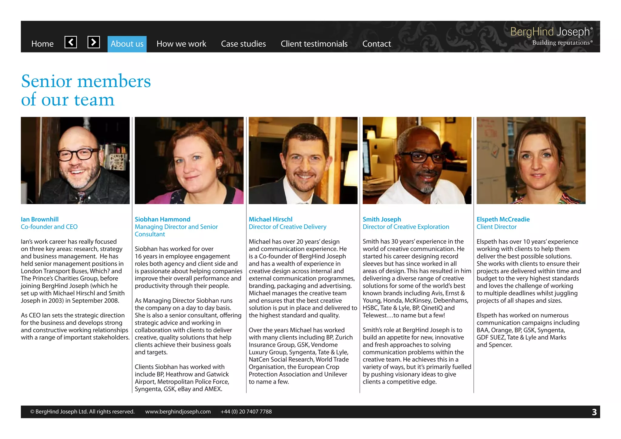 Home

About us

How we work

Case studies

Client testimonials

Contact

Senior members
of our team

Ian Brownhill
Co-founder and CEO
Ian’s work career has really focused
on three key areas: research, strategy
and business management. He has
held senior management positions in
London Transport Buses, Which? and
The Prince’s Charities Group, before
joining BergHind Joseph (which he
set up with Michael Hirschl and Smith
Joseph in 2003) in September 2008.

Michael Hirschl
Director of Creative Delivery

Siobhan Hammond
Managing Director and Senior
Consultant
Siobhan has worked for over
16 years in employee engagement
roles both agency and client side and
is passionate about helping companies
improve their overall performance and
productivity through their people.

As Managing Director Siobhan runs
the company on a day to day basis.
As CEO Ian sets the strategic direction
She is also a senior consultant, offering
for the business and develops strong
strategic advice and working in
and constructive working relationships collaboration with clients to deliver
with a range of important stakeholders. creative, quality solutions that help
clients achieve their business goals
and targets.
Clients Siobhan has worked with
include BP, Heathrow and Gatwick
Airport, Metropolitan Police Force,
Syngenta, GSK, eBay and AMEX.
© BergHind Joseph Ltd. All rights reserved. 	 www.berghindjoseph.com	

Smith Joseph
Director of Creative Exploration

Elspeth McCreadie
Client Director

Michael has over 20 years’ design
and communication experience. He
is a Co-founder of BergHind Joseph
and has a wealth of experience in
creative design across internal and
external communication programmes,
branding, packaging and advertising.
Michael manages the creative team
and ensures that the best creative
solution is put in place and delivered to
the highest standard and quality.

Smith has 30 years’ experience in the
world of creative communication. He
started his career designing record
sleeves but has since worked in all
areas of design. This has resulted in him
delivering a diverse range of creative
solutions for some of the world’s best
known brands including Avis, Ernst &
Young, Honda, McKinsey, Debenhams,
HSBC, Tate & Lyle, BP, QinetiQ and
Telewest…to name but a few!

Elspeth has over 10 years’ experience
working with clients to help them
deliver the best possible solutions.
She works with clients to ensure their
projects are delivered within time and
budget to the very highest standards
and loves the challenge of working
to multiple deadlines whilst juggling
projects of all shapes and sizes.

Over the years Michael has worked
with many clients including BP, Zurich
Insurance Group, GSK, Vendome
Luxury Group, Syngenta, Tate & Lyle,
NatCen Social Research, World Trade
Organisation, the European Crop
Protection Association and Unilever
to name a few.

Smith’s role at BergHind Joseph is to
build an appetite for new, innovative
and fresh approaches to solving
communication problems within the
creative team. He achieves this in a
variety of ways, but it’s primarily fuelled
by pushing visionary ideas to give
clients a competitive edge.

+44 (0) 20 7407 7788	

Elspeth has worked on numerous
communication campaigns including
BAA, Orange, BP, GSK, Syngenta,
GDF SUEZ, Tate & Lyle and Marks
and Spencer.

3

 