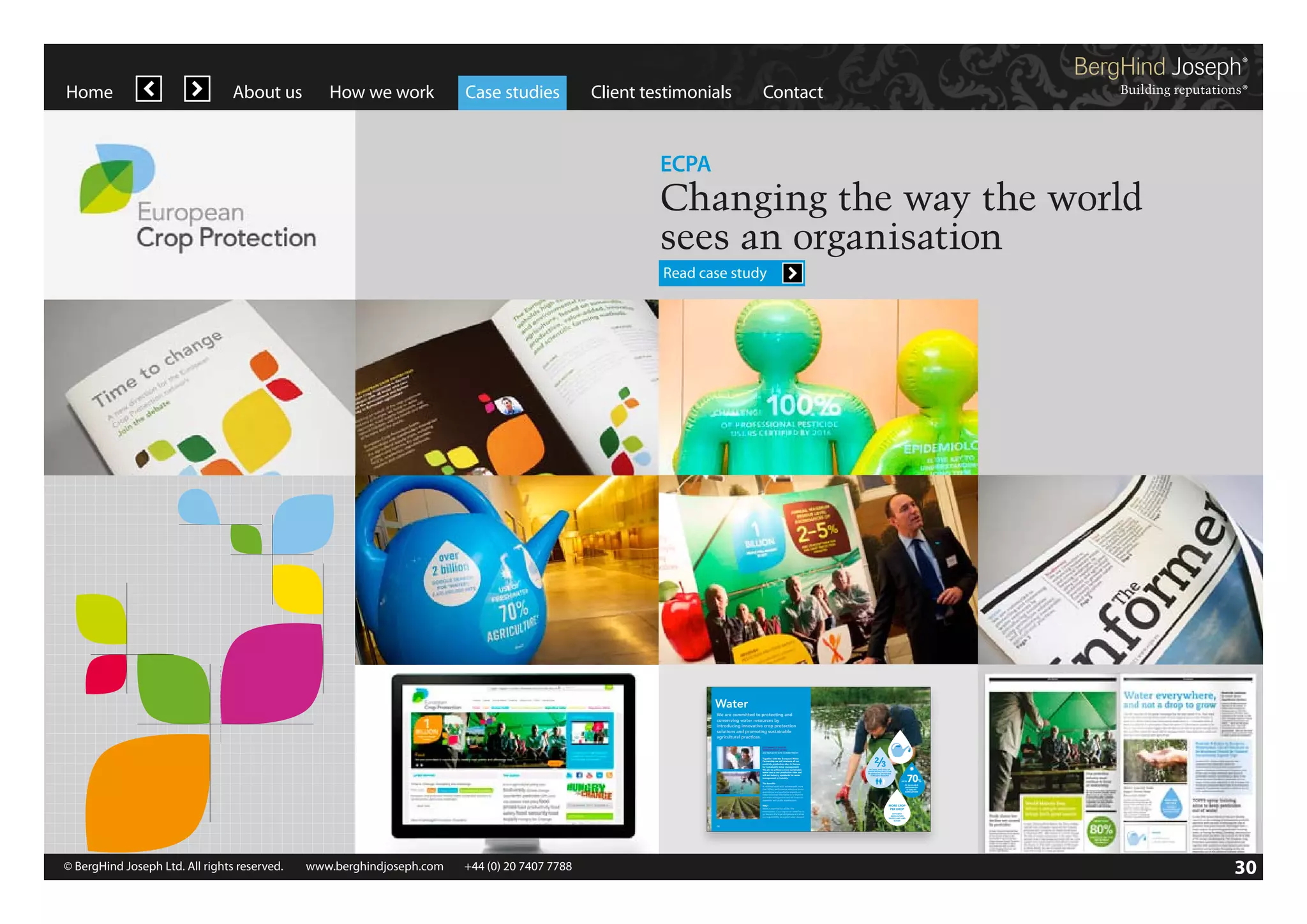 Home

About us

How we work

Case studies

Client testimonials

Contact

ECPA

Changing the way the world
sees an organisation
Read case study

Water
We are committed to protecting and
conserving water resources by
introducing innovative crop protection
solutions and promoting sustainable
agricultural practices.
SUSTAINABLE WATER
MANAGEMENT (SWM)
AN INDUSTRY SITE COMMITMENT
Together with the European Water
Partnership we will evaluate all our
pesticide production sites in Europe
for sustainable water management.
We aim to achieve a more sustainable
water use at our production sites and
will set industry standards for water
management in industry.
The benefits
A validated evaluation scheme with more
than 50 key performance indicators about
quantitative and qualitative impacts on
water resources will enable us to improve
our water management and will foster cooperation with public stakeholders.
Why?
Water is essential for all life. The
minimisation of our impact on water has to
go beyond the legal obligations and show
our responsibility as a good water steward.

08

© BergHind Joseph Ltd. All rights reserved. 	 www.berghindjoseph.com	

+44 (0) 20 7407 7788	

BY 2025, TWO OUT OF
THREE PEOPLE WILL LIVE
IN DROUGHT OR WATERSTRESSED REGIONS
UP TO

70

%

OF AVAILABLE
FRESHWATER
IS USED BY
AGRICULTURE

MORE CROP
PER DROP
EFFICIENT
AGRICULTURE
SAVES LAND AND
WATER

09

30

 