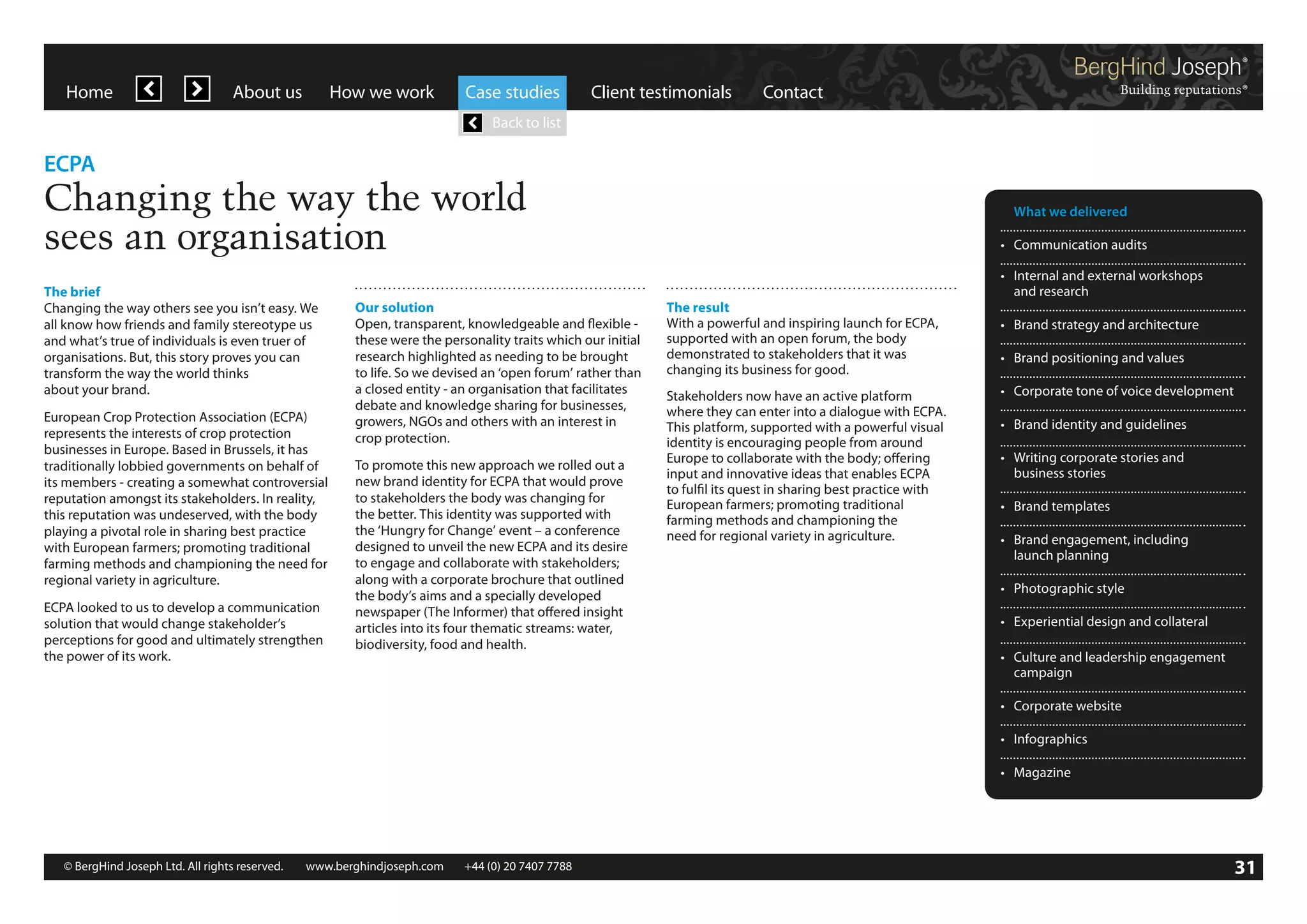 Home

About us

How we work

Case studies

Client testimonials

Contact

Back to list

ECPA

Changing the way the world
sees an organisation
The brief
Changing the way others see you isn’t easy. We
all know how friends and family stereotype us
and what’s true of individuals is even truer of
organisations. But, this story proves you can
transform the way the world thinks
about your brand.
European Crop Protection Association (ECPA)
represents the interests of crop protection
businesses in Europe. Based in Brussels, it has
traditionally lobbied governments on behalf of
its members - creating a somewhat controversial
reputation amongst its stakeholders. In reality,
this reputation was undeserved, with the body
playing a pivotal role in sharing best practice
with European farmers; promoting traditional
farming methods and championing the need for
regional variety in agriculture.
ECPA looked to us to develop a communication
solution that would change stakeholder’s
perceptions for good and ultimately strengthen
the power of its work.

Our solution
Open, transparent, knowledgeable and flexible these were the personality traits which our initial
research highlighted as needing to be brought
to life. So we devised an ‘open forum’ rather than
a closed entity - an organisation that facilitates
debate and knowledge sharing for businesses,
growers, NGOs and others with an interest in
crop protection.
To promote this new approach we rolled out a
new brand identity for ECPA that would prove
to stakeholders the body was changing for
the better. This identity was supported with
the ‘Hungry for Change’ event – a conference
designed to unveil the new ECPA and its desire
to engage and collaborate with stakeholders;
along with a corporate brochure that outlined
the body’s aims and a specially developed
newspaper (The Informer) that offered insight
articles into its four thematic streams: water,
biodiversity, food and health.

	 What we delivered
•	 Communication audits

The result
With a powerful and inspiring launch for ECPA,
supported with an open forum, the body
demonstrated to stakeholders that it was
changing its business for good.
Stakeholders now have an active platform
where they can enter into a dialogue with ECPA.
This platform, supported with a powerful visual
identity is encouraging people from around
Europe to collaborate with the body; offering
input and innovative ideas that enables ECPA
to fulfil its quest in sharing best practice with
European farmers; promoting traditional
farming methods and championing the
need for regional variety in agriculture.

•	 Internal and external workshops
	 and research
•	 Brand strategy and architecture
•	 Brand positioning and values
•	 Corporate tone of voice development
•	 Brand identity and guidelines
•	 Writing corporate stories and
	 business stories
•	 Brand templates
•	 Brand engagement, including
	 launch planning
•	 Photographic style
•	 Experiential design and collateral
•	 Culture and leadership engagement
	campaign
•	 Corporate website
•	 Infographics
•	 Magazine

© BergHind Joseph Ltd. All rights reserved. 	 www.berghindjoseph.com	

+44 (0) 20 7407 7788	

31

 