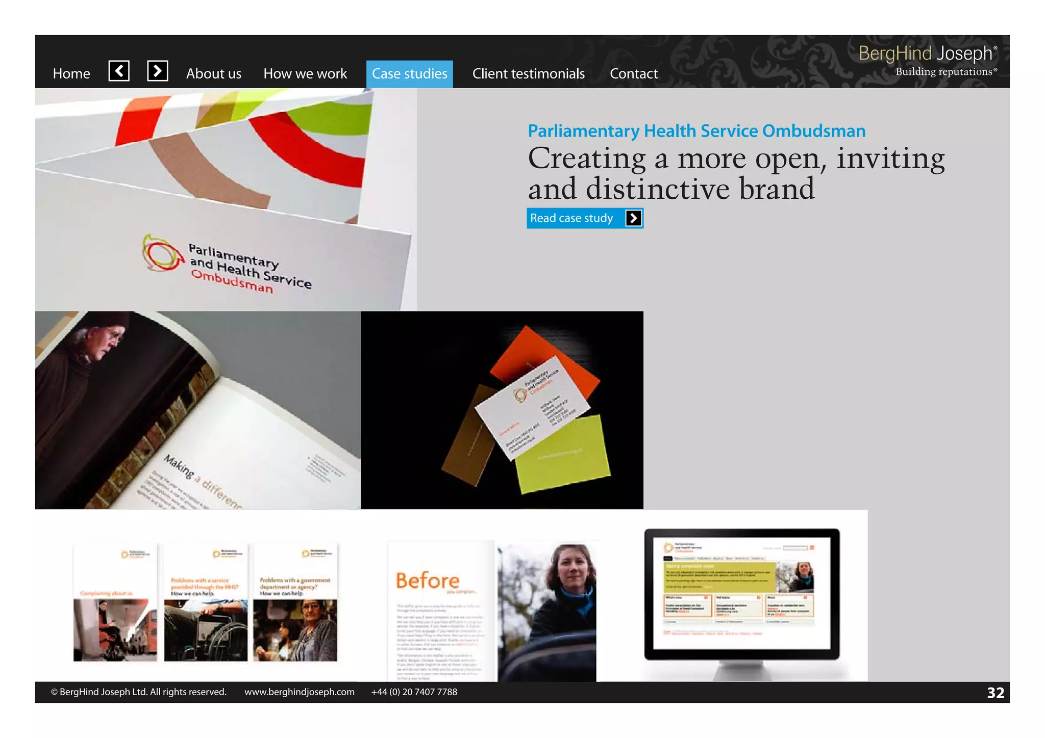 Home

About us

How we work

Case studies

Client testimonials

Contact

Parliamentary Health Service Ombudsman

Creating a more open, inviting
and distinctive brand
Read case study

© BergHind Joseph Ltd. All rights reserved. 	 www.berghindjoseph.com	

+44 (0) 20 7407 7788	

32

 
