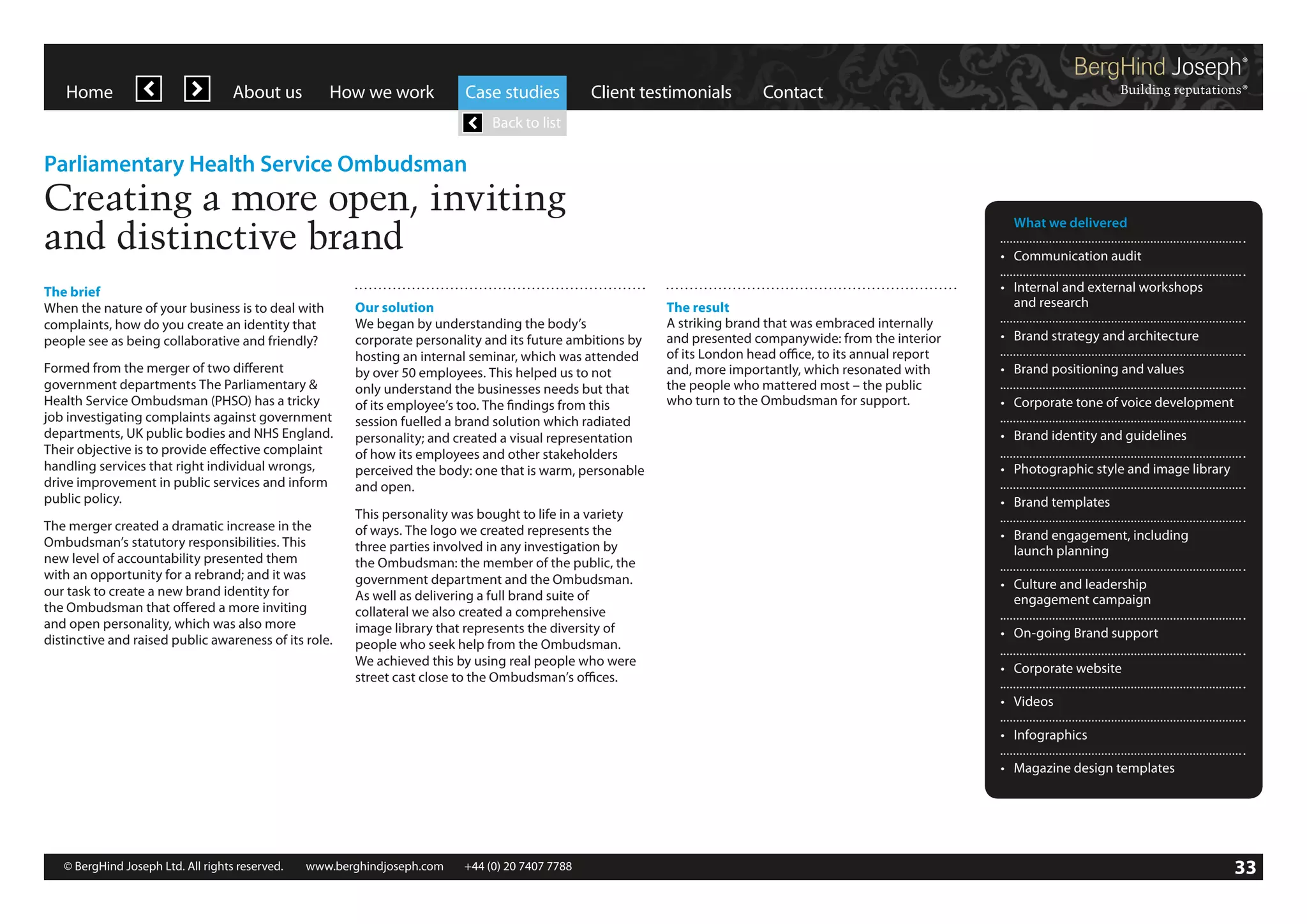 Home

About us

How we work

Case studies

Client testimonials

Contact

Back to list

Parliamentary Health Service Ombudsman

Creating a more open, inviting
and distinctive brand
The brief
When the nature of your business is to deal with
complaints, how do you create an identity that
people see as being collaborative and friendly?
Formed from the merger of two different
government departments The Parliamentary 
Health Service Ombudsman (PHSO) has a tricky
job investigating complaints against government
departments, UK public bodies and NHS England.
Their objective is to provide effective complaint
handling services that right individual wrongs,
drive improvement in public services and inform
public policy.
The merger created a dramatic increase in the
Ombudsman’s statutory responsibilities. This
new level of accountability presented them
with an opportunity for a rebrand; and it was
our task to create a new brand identity for
the Ombudsman that offered a more inviting
and open personality, which was also more
distinctive and raised public awareness of its role.

Our solution
We began by understanding the body’s
corporate personality and its future ambitions by
hosting an internal seminar, which was attended
by over 50 employees. This helped us to not
only understand the businesses needs but that
of its employee’s too. The findings from this
session fuelled a brand solution which radiated
personality; and created a visual representation
of how its employees and other stakeholders
perceived the body: one that is warm, personable
and open.
This personality was bought to life in a variety
of ways. The logo we created represents the
three parties involved in any investigation by
the Ombudsman: the member of the public, the
government department and the Ombudsman.
As well as delivering a full brand suite of
collateral we also created a comprehensive
image library that represents the diversity of
people who seek help from the Ombudsman.
We achieved this by using real people who were
street cast close to the Ombudsman’s offices.

	 What we delivered
•	 Communication audit
The result
A striking brand that was embraced internally
and presented companywide: from the interior
of its London head office, to its annual report
and, more importantly, which resonated with
the people who mattered most – the public
who turn to the Ombudsman for support.

•	 Internal and external workshops
	 and research
•	 Brand strategy and architecture
•	 Brand positioning and values
•	 Corporate tone of voice development
•	 Brand identity and guidelines
•	 Photographic style and image library
•	 Brand templates
•	 Brand engagement, including
	 launch planning
•	 Culture and leadership
	 engagement campaign
•	 On-going Brand support
•	 Corporate website
•	 Videos
•	 Infographics
•	 Magazine design templates

© BergHind Joseph Ltd. All rights reserved. 	 www.berghindjoseph.com	

+44 (0) 20 7407 7788	

33

 