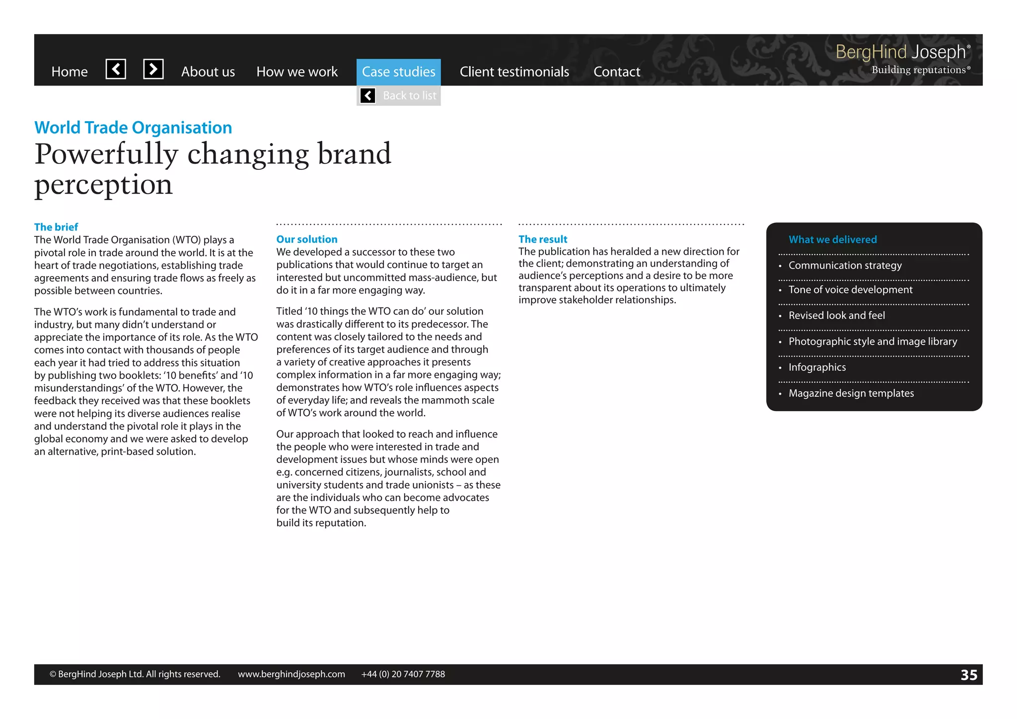 Home

About us

How we work

Case studies

Client testimonials

Contact

Back to list

World Trade Organisation

Powerfully changing brand
perception
The brief
The World Trade Organisation (WTO) plays a
pivotal role in trade around the world. It is at the
heart of trade negotiations, establishing trade
agreements and ensuring trade flows as freely as
possible between countries.
The WTO’s work is fundamental to trade and
industry, but many didn’t understand or
appreciate the importance of its role. As the WTO
comes into contact with thousands of people
each year it had tried to address this situation
by publishing two booklets: ‘10 benefits’ and ‘10
misunderstandings’ of the WTO. However, the
feedback they received was that these booklets
were not helping its diverse audiences realise
and understand the pivotal role it plays in the
global economy and we were asked to develop
an alternative, print-based solution.

Our solution
We developed a successor to these two
publications that would continue to target an
interested but uncommitted mass-audience, but
do it in a far more engaging way.
Titled ‘10 things the WTO can do’ our solution
was drastically different to its predecessor. The
content was closely tailored to the needs and
preferences of its target audience and through
a variety of creative approaches it presents
complex information in a far more engaging way;
demonstrates how WTO’s role influences aspects
of everyday life; and reveals the mammoth scale
of WTO’s work around the world.

The result
The publication has heralded a new direction for
the client; demonstrating an understanding of
audience’s perceptions and a desire to be more
transparent about its operations to ultimately
improve stakeholder relationships.

	 What we delivered
•	 Communication strategy
•	 Tone of voice development
•	 Revised look and feel
•	 Photographic style and image library
•	 Infographics
•	 Magazine design templates

Our approach that looked to reach and influence
the people who were interested in trade and
development issues but whose minds were open
e.g. concerned citizens, journalists, school and
university students and trade unionists – as these
are the individuals who can become advocates
for the WTO and subsequently help to
build its reputation.

© BergHind Joseph Ltd. All rights reserved. 	 www.berghindjoseph.com	

+44 (0) 20 7407 7788	

35

 