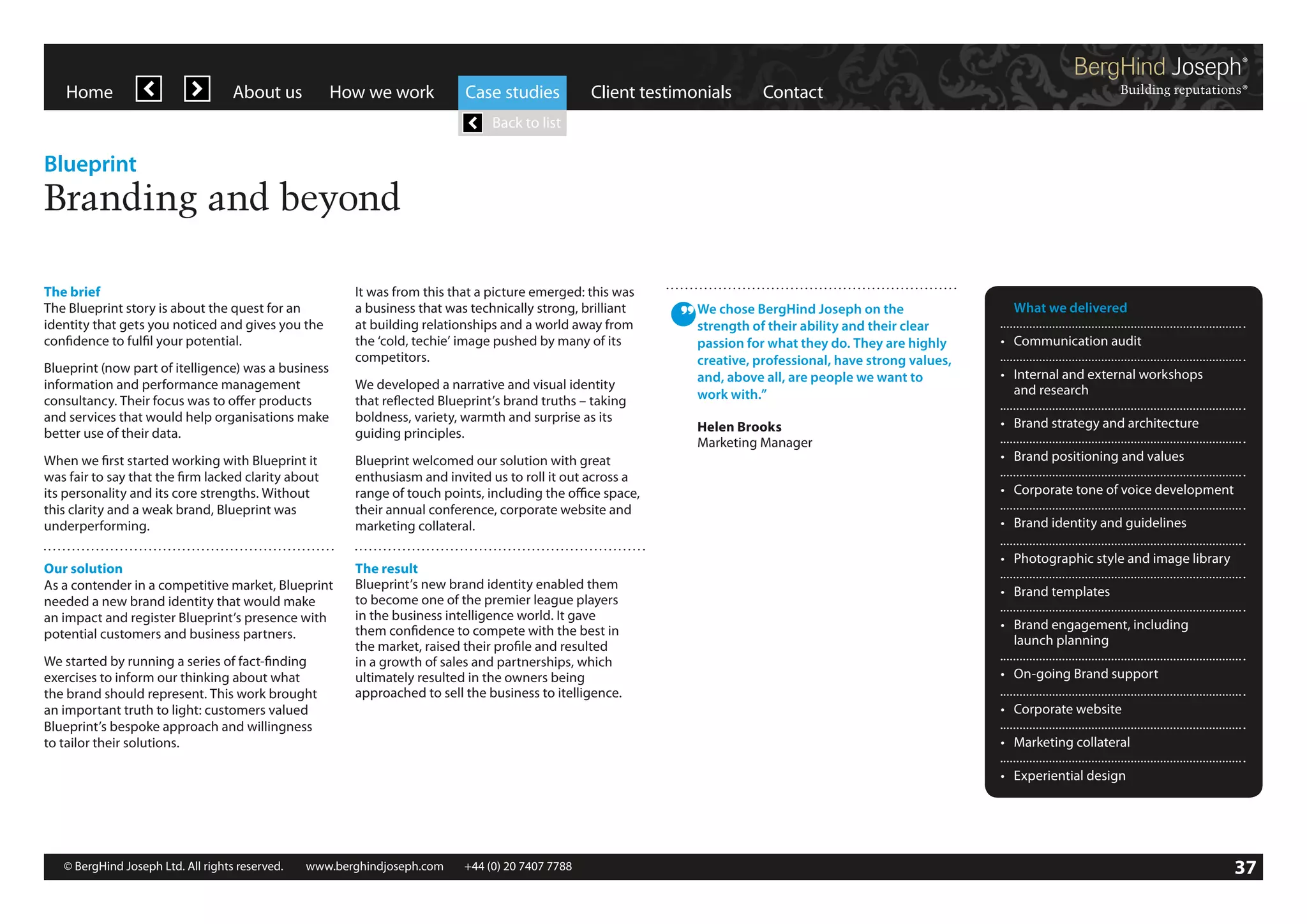 Home

About us

How we work

Case studies

Client testimonials

Contact

Back to list

Blueprint

Branding and beyond
The brief
The Blueprint story is about the quest for an
identity that gets you noticed and gives you the
confidence to fulfil your potential.
Blueprint (now part of itelligence) was a business
information and performance management
consultancy. Their focus was to offer products
and services that would help organisations make
better use of their data.

It was from this that a picture emerged: this was
a business that was technically strong, brilliant
at building relationships and a world away from
the ‘cold, techie’ image pushed by many of its
competitors.
We developed a narrative and visual identity
that reflected Blueprint’s brand truths – taking
boldness, variety, warmth and surprise as its
guiding principles.

When we first started working with Blueprint it
was fair to say that the firm lacked clarity about
its personality and its core strengths. Without
this clarity and a weak brand, Blueprint was
underperforming.

Blueprint welcomed our solution with great
enthusiasm and invited us to roll it out across a
range of touch points, including the office space,
their annual conference, corporate website and
marketing collateral.

Our solution
As a contender in a competitive market, Blueprint
needed a new brand identity that would make
an impact and register Blueprint’s presence with
potential customers and business partners.

The result
Blueprint’s new brand identity enabled them
to become one of the premier league players
in the business intelligence world. It gave
them confidence to compete with the best in
the market, raised their profile and resulted
in a growth of sales and partnerships, which
ultimately resulted in the owners being
approached to sell the business to itelligence.

We started by running a series of fact-finding
exercises to inform our thinking about what
the brand should represent. This work brought
an important truth to light: customers valued
Blueprint’s bespoke approach and willingness
to tailor their solutions.

We chose BergHind Joseph on the
strength of their ability and their clear
passion for what they do. They are highly
creative, professional, have strong values,
and, above all, are people we want to
work with.”

	 What we delivered

Helen Brooks
Marketing Manager

•	 Brand strategy and architecture

•	 Communication audit
•	 Internal and external workshops
	 and research

•	 Brand positioning and values
•	 Corporate tone of voice development
•	 Brand identity and guidelines
•	 Photographic style and image library
•	 Brand templates
•	 Brand engagement, including
	 launch planning
•	 On-going Brand support
•	 Corporate website
•	 Marketing collateral
•	 Experiential design

© BergHind Joseph Ltd. All rights reserved. 	 www.berghindjoseph.com	

+44 (0) 20 7407 7788	

37

 