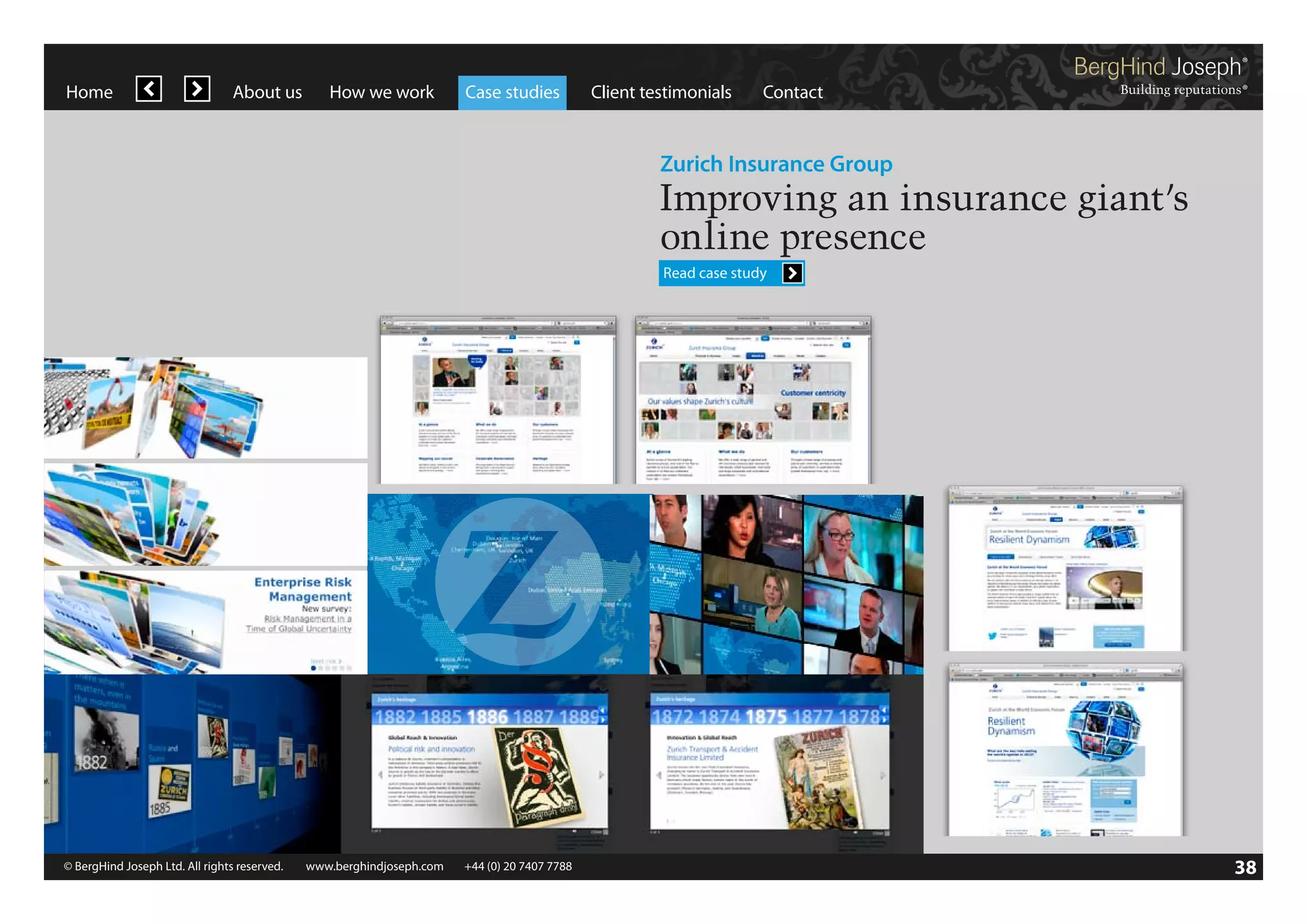 Home

About us

How we work

Case studies

Client testimonials

Contact

Zurich Insurance Group

Improving an insurance giant’s
online presence
Read case study

© BergHind Joseph Ltd. All rights reserved. 	 www.berghindjoseph.com	

+44 (0) 20 7407 7788	

38

 