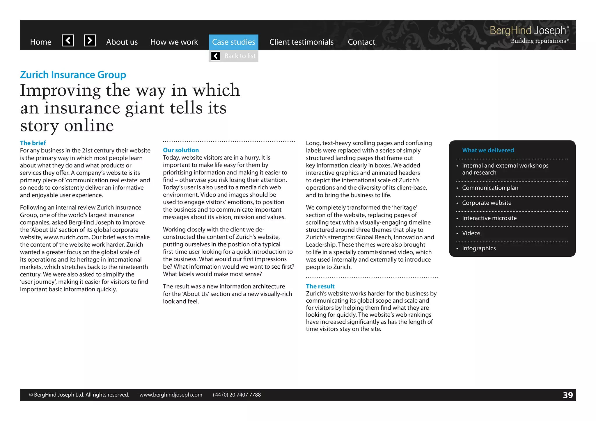 Home

About us

How we work

Case studies

Client testimonials

Contact

Back to list

Zurich Insurance Group

Improving the way in which
an insurance giant tells its
story online
The brief
For any business in the 21st century their website
is the primary way in which most people learn
about what they do and what products or
services they offer. A company’s website is its
primary piece of ‘communication real estate’ and
so needs to consistently deliver an informative
and enjoyable user experience.
Following an internal review Zurich Insurance
Group, one of the world’s largest insurance
companies, asked BergHind Joseph to improve
the ‘About Us’ section of its global corporate
website, www.zurich.com. Our brief was to make
the content of the website work harder. Zurich
wanted a greater focus on the global scale of
its operations and its heritage in international
markets, which stretches back to the nineteenth
century. We were also asked to simplify the
‘user journey’, making it easier for visitors to find
important basic information quickly.

Our solution
Today, website visitors are in a hurry. It is
important to make life easy for them by
prioritising information and making it easier to
find – otherwise you risk losing their attention.
Today’s user is also used to a media rich web
environment. Video and images should be
used to engage visitors’ emotions, to position
the business and to communicate important
messages about its vision, mission and values.
Working closely with the client we deconstructed the content of Zurich’s website,
putting ourselves in the position of a typical
first-time user looking for a quick introduction to
the business. What would our first impressions
be? What information would we want to see first?
What labels would make most sense?
The result was a new information architecture
for the ‘About Us’ section and a new visually-rich
look and feel.

© BergHind Joseph Ltd. All rights reserved. 	 www.berghindjoseph.com	

+44 (0) 20 7407 7788	

39

Long, text-heavy scrolling pages and confusing
labels were replaced with a series of simply
structured landing pages that frame out
key information clearly in boxes. We added
interactive graphics and animated headers
to depict the international scale of Zurich’s
operations and the diversity of its client-base,
and to bring the business to life.
We completely transformed the ‘heritage’
section of the website, replacing pages of
scrolling text with a visually-engaging timeline
structured around three themes that play to
Zurich’s strengths: Global Reach, Innovation and
Leadership. These themes were also brought
to life in a specially commissioned video, which
was used internally and externally to introduce
people to Zurich.

	 What we delivered
•	 Internal and external workshops
	 and research
•	 Communication plan
•	 Corporate website
•	 Interactive microsite
•	 Videos
•	 Infographics

The result
Zurich’s website works harder for the business by
communicating its global scope and scale and
for visitors by helping them find what they are
looking for quickly. The website’s web rankings
have increased significantly as has the length of
time visitors stay on the site.

39

 