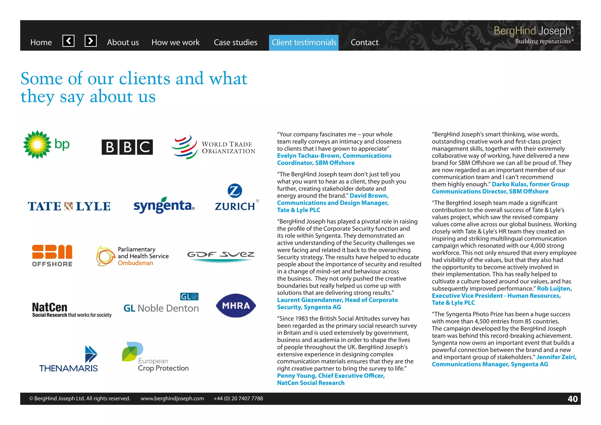 Home

About us

How we work

Case studies

Client testimonials

Contact

Some of our clients and what
they say about us
“Your company fascinates me – your whole
team really conveys an intimacy and closeness
to clients that I have grown to appreciate”
Evelyn Tachau-Brown, Communications
Coordinator, SBM Offshore
“The BergHind Joseph team don’t just tell you
what you want to hear as a client, they push you
further, creating stakeholder debate and
energy around the brand.” David Brown,
Communications and Design Manager,
Tate  Lyle PLC
“BergHind Joseph has played a pivotal role in raising
the profile of the Corporate Security function and
its role within Syngenta. They demonstrated an
active understanding of the Security challenges we
were facing and related it back to the overarching
Security strategy. The results have helped to educate
people about the importance of security and resulted
in a change of mind-set and behaviour across
the business. They not only pushed the creative
boundaries but really helped us come up with
solutions that are delivering strong results.”
Laurent Giezendanner, Head of Corporate
Security, Syngenta AG
“Since 1983 the British Social Attitudes survey has
been regarded as the primary social research survey
in Britain and is used extensively by government,
business and academia in order to shape the lives
of people throughout the UK. BergHind Joseph’s
extensive experience in designing complex
communication materials ensures that they are the
right creative partner to bring the survey to life.”
Penny Young, Chief Executive Officer,
NatCen Social Research
© BergHind Joseph Ltd. All rights reserved. 	 www.berghindjoseph.com	

+44 (0) 20 7407 7788	

“BergHind Joseph’s smart thinking, wise words,
outstanding creative work and first-class project
management skills, together with their extremely
collaborative way of working, have delivered a new
brand for SBM Offshore we can all be proud of. They
are now regarded as an important member of our
communication team and I can’t recommend
them highly enough.” Darko Kulas, former Group
Communications Director, SBM Offshore
“The BergHind Joseph team made a significant
contribution to the overall success of Tate  Lyle’s
values project, which saw the revised company
values come alive across our global business. Working
closely with Tate  Lyle’s HR team they created an
inspiring and striking multilingual communication
campaign which resonated with our 4,000 strong
workforce. This not only ensured that every employee
had visibility of the values, but that they also had
the opportunity to become actively involved in
their implementation. This has really helped to
cultivate a culture based around our values, and has
subsequently improved performance.” Rob Luijten,
Executive Vice President - Human Resources,
Tate  Lyle PLC
“The Syngenta Photo Prize has been a huge success
with more than 4,500 entries from 85 countries.
The campaign developed by the BergHind Joseph
team was behind this record-breaking achievement.
Syngenta now owns an important event that builds a
powerful connection between the brand and a new
and important group of stakeholders.” Jennifer Zeiri,
Communications Manager, Syngenta AG

40

 