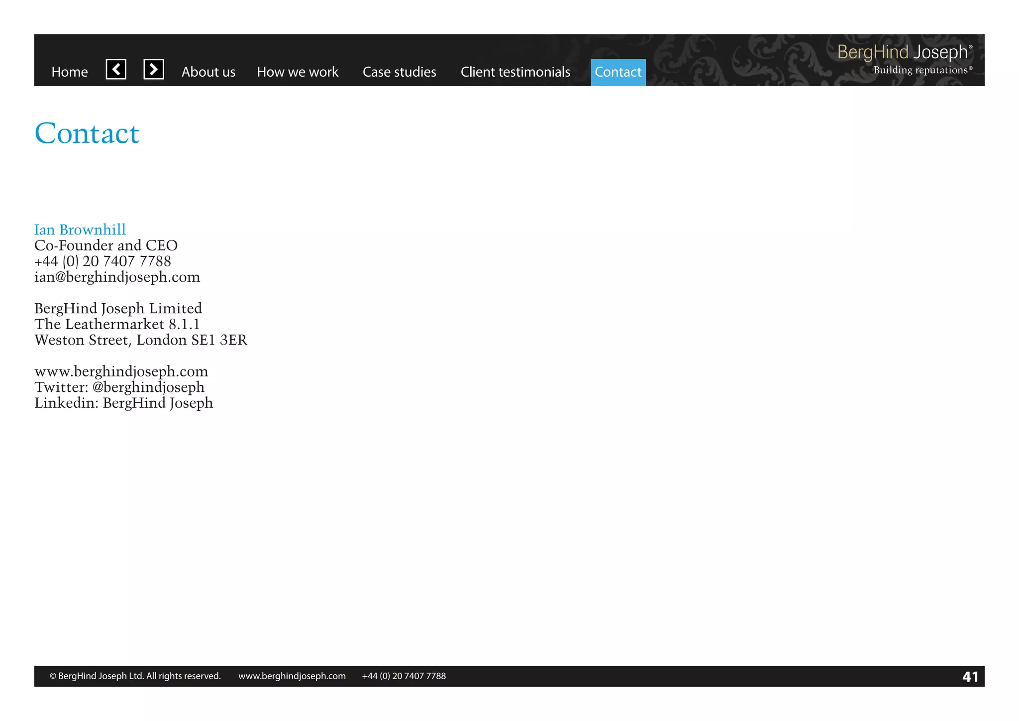 Home

About us

How we work

Case studies

Client testimonials

Contact

Contact
Ian Brownhill
Co-Founder and CEO
+44 (0) 20 7407 7788
ian@berghindjoseph.com
BergHind Joseph Limited
The Leathermarket 8.1.1
Weston Street, London SE1 3ER
www.berghindjoseph.com
Twitter: @berghindjoseph
Linkedin: BergHind Joseph

© BergHind Joseph Ltd. All rights reserved. 	 www.berghindjoseph.com	

+44 (0) 20 7407 7788	

41

 