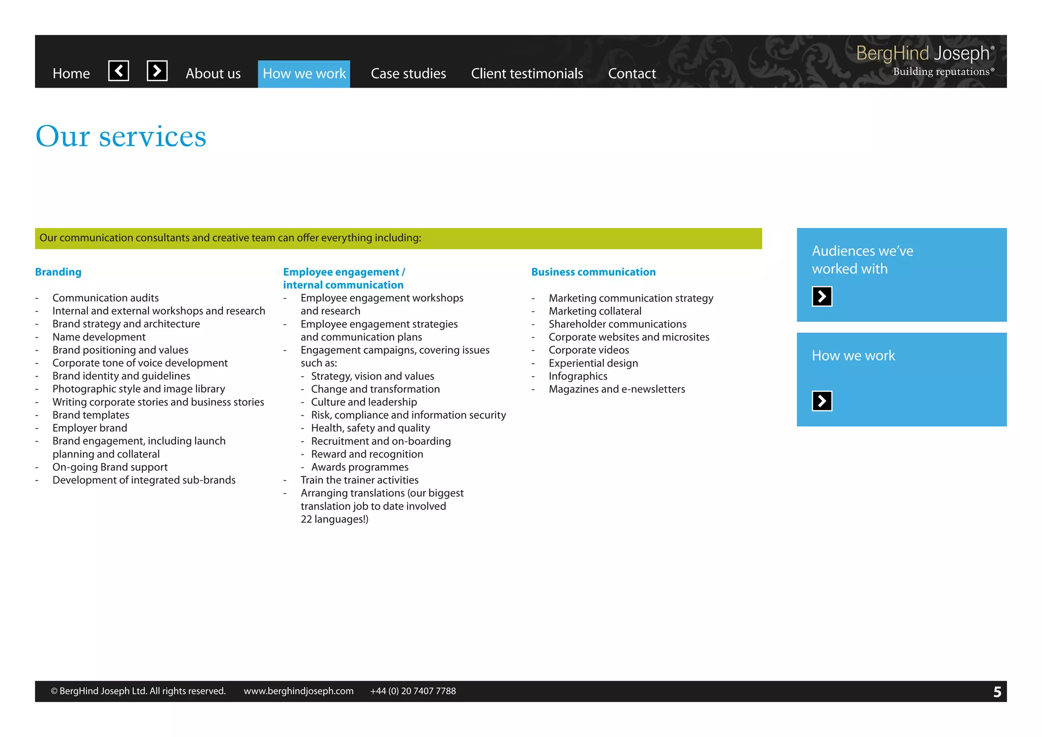 Home

About us

How we work

Case studies

Client testimonials

Contact

Our services

Our communication consultants and creative team can offer everything including:
Branding
-	
-	
-	
-	
-	
-	
-	
-	
-	
-	
-	
-	
	
-	
-	

Communication audits
Internal and external workshops and research
Brand strategy and architecture
Name development
Brand positioning and values
Corporate tone of voice development
Brand identity and guidelines
Photographic style and image library
Writing corporate stories and business stories
Brand templates
Employer brand
Brand engagement, including launch
planning and collateral
On-going Brand support
Development of integrated sub-brands

Employee engagement /
internal communication
-	 Employee engagement workshops
	 and research
-	 Employee engagement strategies
	 and communication plans
-	 Engagement campaigns, covering issues
	 such as:
	 -	 Strategy, vision and values
	 -	 Change and transformation
	 -	 Culture and leadership
	 -	 Risk, compliance and information security
	 -	 Health, safety and quality
	 -	 Recruitment and on-boarding
	 -	 Reward and recognition
	 -	 Awards programmes
-	 Train the trainer activities
-	 Arranging translations (our biggest
	 translation job to date involved
	 22 languages!)

© BergHind Joseph Ltd. All rights reserved. 	 www.berghindjoseph.com	

+44 (0) 20 7407 7788	

Business communication
-	 Marketing communication strategy
-	 Marketing collateral
-	 Shareholder communications
-	 Corporate websites and microsites
-	 Corporate videos
-	 Experiential design
-	Infographics
-	 Magazines and e-newsletters

Audiences we’ve
worked with

How we work

5

 