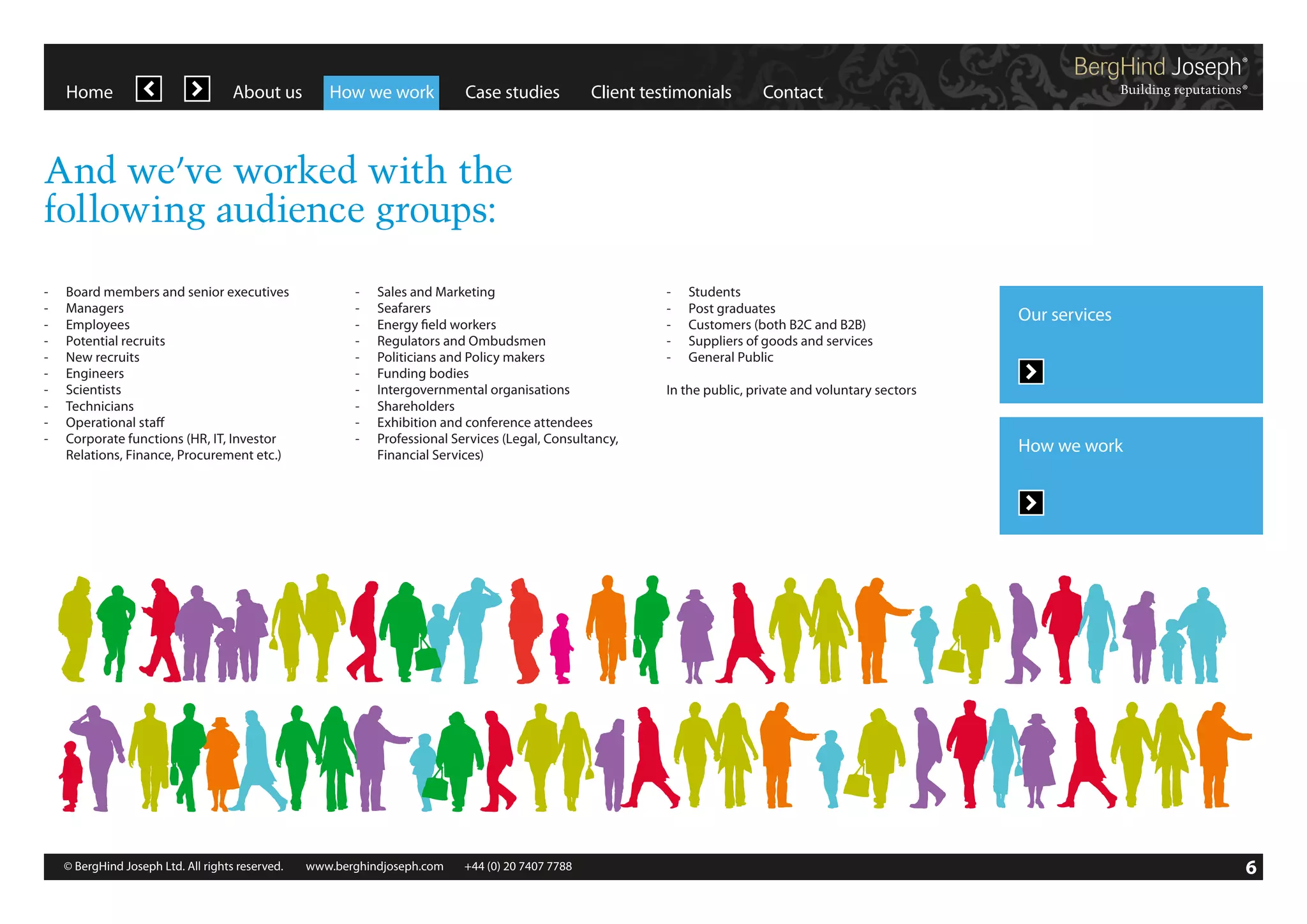 Home

About us

How we work

Case studies

Client testimonials

Contact

And we’ve worked with the
following audience groups:
-	 Board members and senior executives
-	Managers
-	Employees
-	 Potential recruits
-	 New recruits
-	Engineers
-	Scientists
-	Technicians
-	 Operational staff
-	 Corporate functions (HR, IT, Investor
	 Relations, Finance, Procurement etc.)

-	 Sales and Marketing
-	Seafarers
-	 Energy field workers
-	 Regulators and Ombudsmen
-	 Politicians and Policy makers
-	 Funding bodies
-	 Intergovernmental organisations
-	Shareholders
-	 Exhibition and conference attendees
-	 Professional Services (Legal, Consultancy,
	 Financial Services)

© BergHind Joseph Ltd. All rights reserved. 	 www.berghindjoseph.com	

+44 (0) 20 7407 7788	

-	Students
-	 Post graduates
-	 Customers (both B2C and B2B)
-	 Suppliers of goods and services
-	 General Public

Our services

In the public, private and voluntary sectors

How we work

6

 