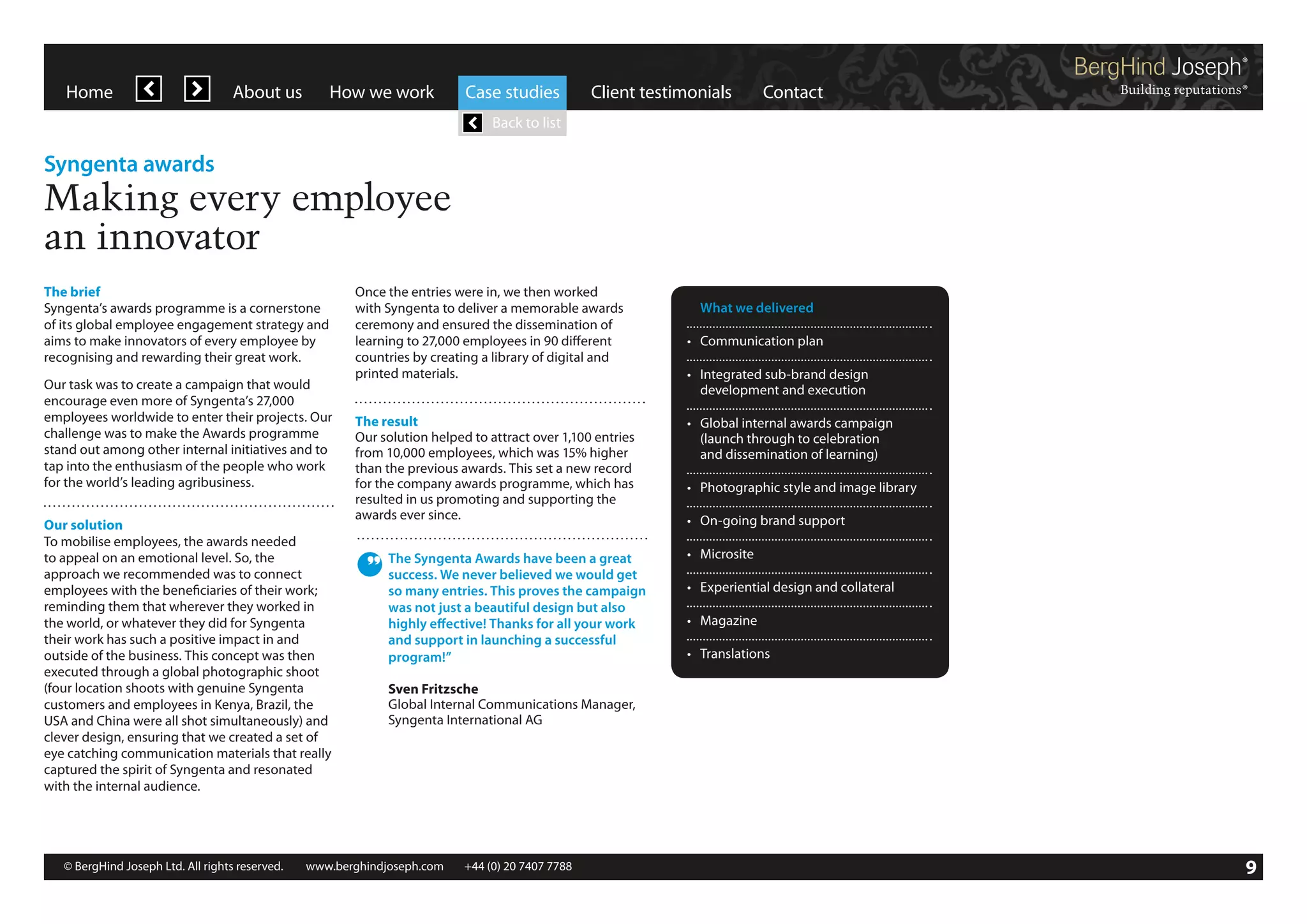 Home

About us

How we work

Case studies

Client testimonials

Contact

Back to list

Syngenta awards

Making every employee
an innovator
The brief
Syngenta’s awards programme is a cornerstone
of its global employee engagement strategy and
aims to make innovators of every employee by
recognising and rewarding their great work.
Our task was to create a campaign that would
encourage even more of Syngenta’s 27,000
employees worldwide to enter their projects. Our
challenge was to make the Awards programme
stand out among other internal initiatives and to
tap into the enthusiasm of the people who work
for the world’s leading agribusiness.
Our solution
To mobilise employees, the awards needed
to appeal on an emotional level. So, the
approach we recommended was to connect
employees with the beneficiaries of their work;
reminding them that wherever they worked in
the world, or whatever they did for Syngenta
their work has such a positive impact in and
outside of the business. This concept was then
executed through a global photographic shoot
(four location shoots with genuine Syngenta
customers and employees in Kenya, Brazil, the
USA and China were all shot simultaneously) and
clever design, ensuring that we created a set of
eye catching communication materials that really
captured the spirit of Syngenta and resonated
with the internal audience.

Once the entries were in, we then worked
with Syngenta to deliver a memorable awards
ceremony and ensured the dissemination of
learning to 27,000 employees in 90 different
countries by creating a library of digital and
printed materials.
The result
Our solution helped to attract over 1,100 entries
from 10,000 employees, which was 15% higher
than the previous awards. This set a new record
for the company awards programme, which has
resulted in us promoting and supporting the
awards ever since.
The Syngenta Awards have been a great
success. We never believed we would get
so many entries. This proves the campaign
was not just a beautiful design but also
highly effective! Thanks for all your work
and support in launching a successful
program!”

	 What we delivered
•	 Communication plan
•	 Integrated sub-brand design
	 development and execution
•	 Global internal awards campaign
	 (launch through to celebration
	 and dissemination of learning)
•	 Photographic style and image library
•	 On-going brand support
•	 Microsite
•	 Experiential design and collateral
•	 Magazine
•	 Translations

Sven Fritzsche
Global Internal Communications Manager,
Syngenta International AG

© BergHind Joseph Ltd. All rights reserved. 	 www.berghindjoseph.com	

+44 (0) 20 7407 7788	

9

 