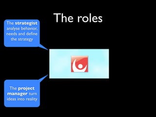The strategist
                     The roles
analyse behavior,
needs and deﬁne
  the strategy




  The project
manager turn
ideas into reality
 