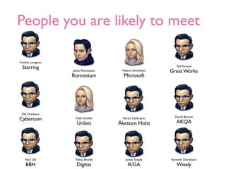 People you are likely to meet

Fredrik Lundgren
 Starring                                                    Ted Persson
                   Johan Ronnestam    Helene Schöldsten   Great Works
                   Ronnestam           Microsoft




 Ola Oredsson
                                                            Daniel Bonner
Cybercom            Malin Stråhle     Martin Cedergren
                     Unibet          Åkestam Holst           AKQA




   Nick Gill        Tobias Brandt       James Temple      Kenneth Danielsson
    BBH              Digitas              R/GA               Wisely
 