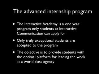 The advanced internship program

• The Interactive Academy is a one year
  program only students at Interactive
  Communication can apply for
• Only truly exceptional students are
  accepted to the program
• The objective is to provide students with
  the optimal platform for leading the work
  at a world class agency
 