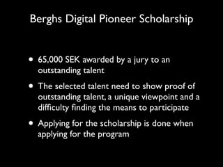 Berghs Digital Pioneer Scholarship


• 65,000 SEK awarded by a jury to an
  outstanding talent
• The selected talent need to show proof of
  outstanding talent, a unique viewpoint and a
  difﬁculty ﬁnding the means to participate
• Applying for the scholarship is done when
  applying for the program
 