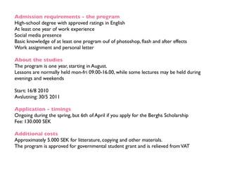 Admission requirements - the program
High-school degree with approved ratings in English
At least one year of work experience
Social media presence
Basic knowledge of at least one program ouf of photoshop, ﬂash and after effects
Work assignment and personal letter

About the studies
The program is one year, starting in August.
Lessons are normally held mon-fri 09.00-16.00, while some lectures may be held during
evenings and weekends

Start: 16/8 2010
Avslutning: 30/5 2011

Application - timings
Ongoing during the spring, but 6th of April if you apply for the Berghs Scholarship
Fee: 130.000 SEK

Additional costs
Approximately 5.000 SEK for litterature, copying and other materials.
The program is approved for governmental student grant and is relieved from VAT
 