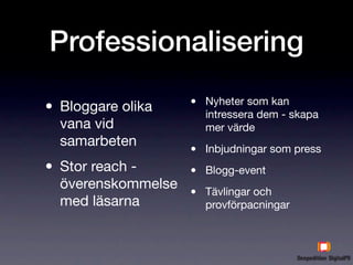 Professionalisering

• Bloggare olika    •   Nyheter som kan
                        intressera dem - skapa
  vana vid              mer värde
  samarbeten
                    •   Inbjudningar som press

• Stor reach -      •   Blogg-event
  överenskommelse
  med läsarna
                    •   Tävlingar och
                        provförpacningar
 