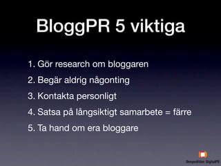 BloggPR 5 viktiga
1. Gör research om bloggaren
2. Begär aldrig någonting
3. Kontakta personligt
4. Satsa på långsiktigt samarbete = färre
5. Ta hand om era bloggare
 