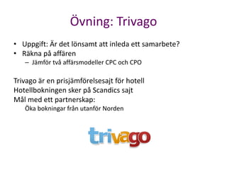 Övning: Trivago
• Uppgift: Är det lönsamt att inleda ett samarbete?
• Räkna på affären
   – Jämför två affärsmodeller CPC och CPO

Trivago är en prisjämförelsesajt för hotell
Hotellbokningen sker på Scandics sajt
Mål med ett partnerskap:
   Öka bokningar från utanför Norden
 