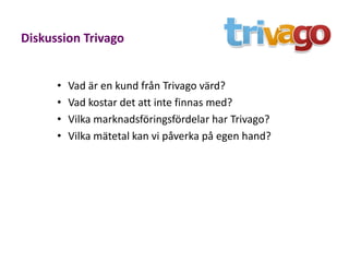 Diskussion Trivago


      •   Vad är en kund från Trivago värd?
      •   Vad kostar det att inte finnas med?
      •   Vilka marknadsföringsfördelar har Trivago?
      •   Vilka mätetal kan vi påverka på egen hand?
 