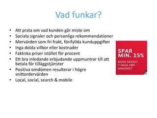 Vad funkar?
• Att prata om vad kunden går miste om
• Sociala signaler och personliga rekommendationer
• Mervärden som fri frakt, förifyllda kunduppgifter
• Inga dolda villkor eller kostnader
• Faktiska priser istället för procent
• Ett bra inledande erbjudande uppmuntrar till att
  betala för tilläggstjänster
• Positiva omdömen resulterar i högre
  snittordervärden
• Local, social, search & mobile
 