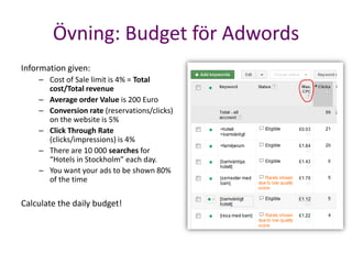 Övning: Budget för Adwords
Information given:
    – Cost of Sale limit is 4% = Total
      cost/Total revenue
    – Average order Value is 200 Euro
    – Conversion rate (reservations/clicks)
      on the website is 5%
    – Click Through Rate
      (clicks/impressions) is 4%
    – There are 10 000 searches for
      “Hotels in Stockholm” each day.
    – You want your ads to be shown 80%
      of the time

Calculate the daily budget!
 