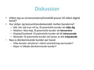 Diskussion
• Vilken typ av annonsmaterial/innehåll passar till vilken digital
  kanal?
• Hur skiljer sig konsumtionsbeteendet mellan kanalerna?
    –   Sök: Vet vad man vill ha, få potentiella kunder att välja dig
    –   Mobilen: Nära köp, få potentiella kunder att konvertera
    –   Display/Facebook: Få potentiella kunder att bli intresserade
    –   Metasök: Få potentiella kunder att lockas av ditt erbjudande
• Nya vs återkommande kunder per kanal
    – Vilka kanaler attraherar i störst utsträckning nya kunder?
    – Köper vi tillbaka återkommande kunder?
 