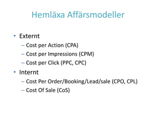 Hemläxa Affärsmodeller

• Externt
  – Cost per Action (CPA)
  – Cost per Impressions (CPM)
  – Cost per Click (PPC, CPC)
• Internt
  – Cost Per Order/Booking/Lead/sale (CPO, CPL)
  – Cost Of Sale (CoS)
 