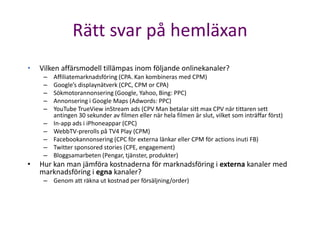 Rätt svar på hemläxan
•   Vilken affärsmodell tillämpas inom följande onlinekanaler?
     –   Affiliatemarknadsföring (CPA. Kan kombineras med CPM)
     –   Google’s displaynätverk (CPC, CPM or CPA)
     –   Sökmotorannonsering (Google, Yahoo, Bing: PPC)
     –   Annonsering i Google Maps (Adwords: PPC)
     –   YouTube TrueView inStream ads (CPV Man betalar sitt max CPV när tittaren sett
         antingen 30 sekunder av filmen eller när hela filmen är slut, vilket som inträffar först)
     –   In-app ads i iPhoneappar (CPC)
     –   WebbTV-prerolls på TV4 Play (CPM)
     –   Facebookannonsering (CPC för externa länkar eller CPM för actions inuti FB)
     –   Twitter sponsored stories (CPE, engagement)
     –   Bloggsamarbeten (Pengar, tjänster, produkter)
•   Hur kan man jämföra kostnaderna för marknadsföring i externa kanaler med
    marknadsföring i egna kanaler?
     – Genom att räkna ut kostnad per försäljning/order)
 