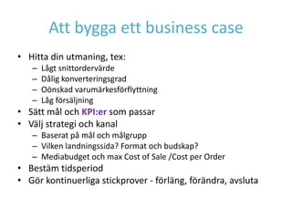 Att bygga ett business case
• Hitta din utmaning, tex:
   –   Lågt snittordervärde
   –   Dålig konverteringsgrad
   –   Oönskad varumärkesförflyttning
   –   Låg försäljning
• Sätt mål och KPI:er som passar
• Välj strategi och kanal
   – Baserat på mål och målgrupp
   – Vilken landningssida? Format och budskap?
   – Mediabudget och max Cost of Sale /Cost per Order
• Bestäm tidsperiod
• Gör kontinuerliga stickprover - förläng, förändra, avsluta
 