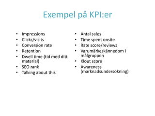 Exempel på KPI:er
• Impressions                • Antal sales
• Clicks/visits              • Time spent onsite
• Conversion rate            • Rate score/reviews
• Retention                  • Varumärkeskännedom i
• Dwell time (tid med ditt     målgruppen
  material)                  • Klout score
• SEO rank                   • Awareness
• Talking about this           (marknadsundersökning)
 