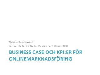 Therese Reuterswärd
Lektion för Berghs Digital Management 18 april 2012

BUSINESS CASE OCH KPI:ER FÖR
ONLINEMARKNADSFÖRING
 