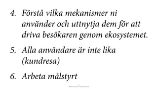BERGHS SCHOOL OF COMMUNICATION
11
4. Förstå vilka mekanismer ni
använder och uttnytja dem för att
driva besökaren genom ekosystemet.
5. Alla användare är inte lika
(kundresa)
6. Arbeta målstyrt
 