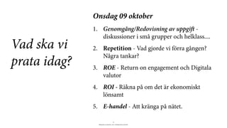 BERGHS SCHOOL OF COMMUNICATION
4
Vad ska vi
prata idag?
Onsdag 09 oktober
1. Genomgång/Redovisning av uppgi -
diskussioner i små grupper och helklass....
2. Repetition - Vad gjorde vi förra gången?
Några tankar?
3. ROE - Return on engagement och Digitala
valutor
4. ROI - Räkna på om det är ekonomiskt
lönsamt
5. E-handel - Att kränga på nätet.
 