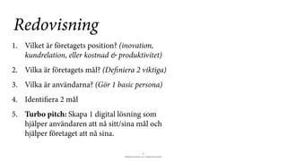 BERGHS SCHOOL OF COMMUNICATION
6
1. Vilket är företagets position? (inovation,
kundrelation, eller kostnad & produktivitet)
2. Vilka är företagets mål? (Definiera 2 viktiga)
3. Vilka är användarna? (Gör 1 basic persona)
4. Identifiera 2 mål
5. Turbo pitch: Skapa 1 digital lösning som
hjälper användaren att nå sitt/sina mål och
hjälper företaget att nå sina.
Redovisning
 
