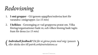 BERGHS SCHOOL OF COMMUNICATION
7
1. I små grupper - Gå igenom uppgien/redovisa kort för
varandra i smågrupper. (ca 15 min)
2. I helklass - Genomgång av vad grupperna pratat om. Vilka
företag/organisationer hade ni, och vilken lösning hade tagits
fram för dessa (ca 15 min)
Redovisning
(Individuell feedback? Då får ni gärna prata med mig i pausen
eller skicka den till patrik.avk@netrelations.se )
 