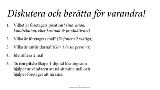 BERGHS SCHOOL OF COMMUNICATION
8
1. Vilket är företagets position? (inovation,
kundrelation, eller kostnad & produktivitet)
2. Vilka är företagets mål? (Definiera 2 viktiga)
3. Vilka är användarna? (Gör 1 basic persona)
4. Identifiera 2 mål
5. Turbo pitch: Skapa 1 digital lösning som
hjälper användaren att nå sitt/sina mål och
hjälper företaget att nå sina.
Diskutera och berätta för varandra!
 