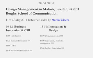 Design Management in Malmö, Sweden, vt 2011 Berghs School of Communication 11th of May 2011 Reference slides by  Martin Willers 10-12:  Business Innovation & CSR 10.00 Introduktion   10.25 Business Innovation 101 11.00 Coffee 11.10 Sustainable Innovation 101 13-16:  Innovation &   Design 13.00 Design innovation 101 14.00 Innovation / Portfolio  management 101 15.00 Product Innovation 101 